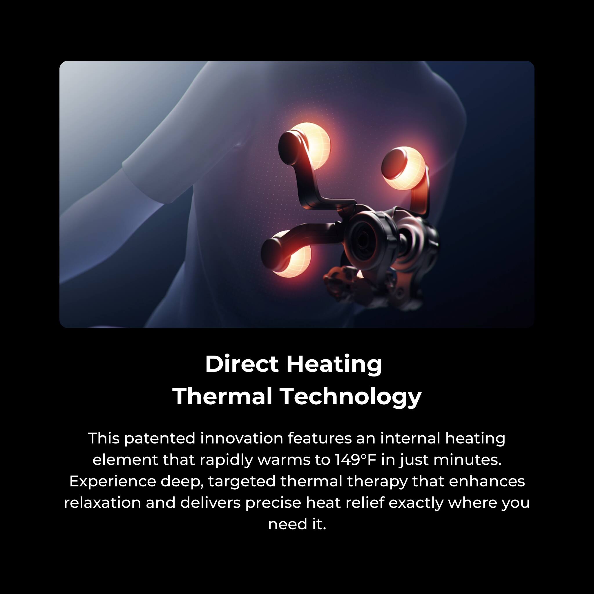 Direct Heating Thermal Technology

This patented innovation features an internal heating element that rapidly warms to 149°F in just minutes. Experience deep, targeted thermal therapy that enhances relaxation and delivers precise heat relief exactly where you need it.