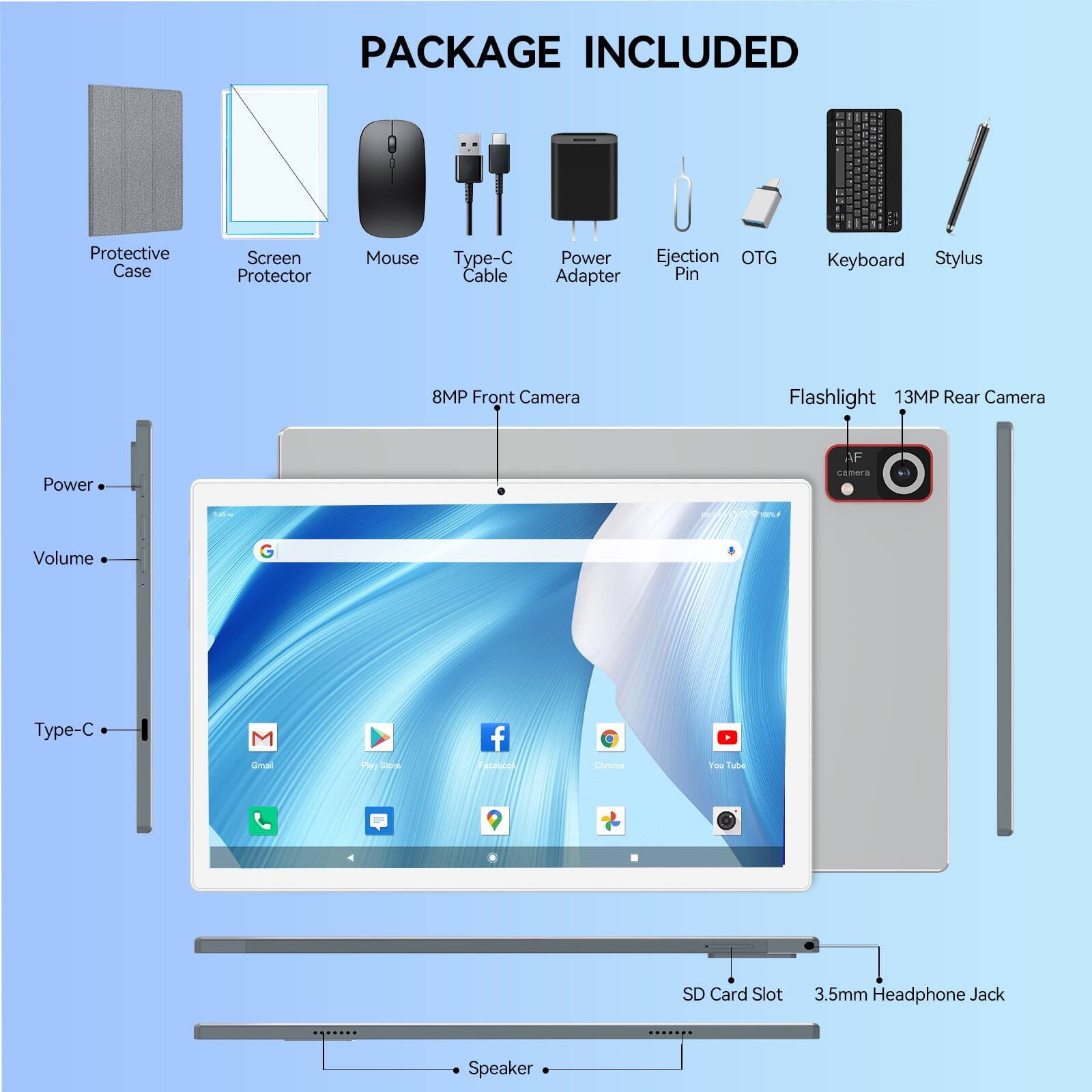 PACKAGE INCLUDED

- Protective Case
- Screen Protector
- Mouse
- Type-C Cable
- Power Adapter
- Ejection Pin
- OTG Adapter
- Keyboard
- Stylus
- 8MP Front Camera
- Flashlight
- 13MP Rear Camera
- Power
- Volume
- Type-C
- Gmail
- Chrome
- SD Card Slot
- 3.5mm Headphone Jack
- Speaker