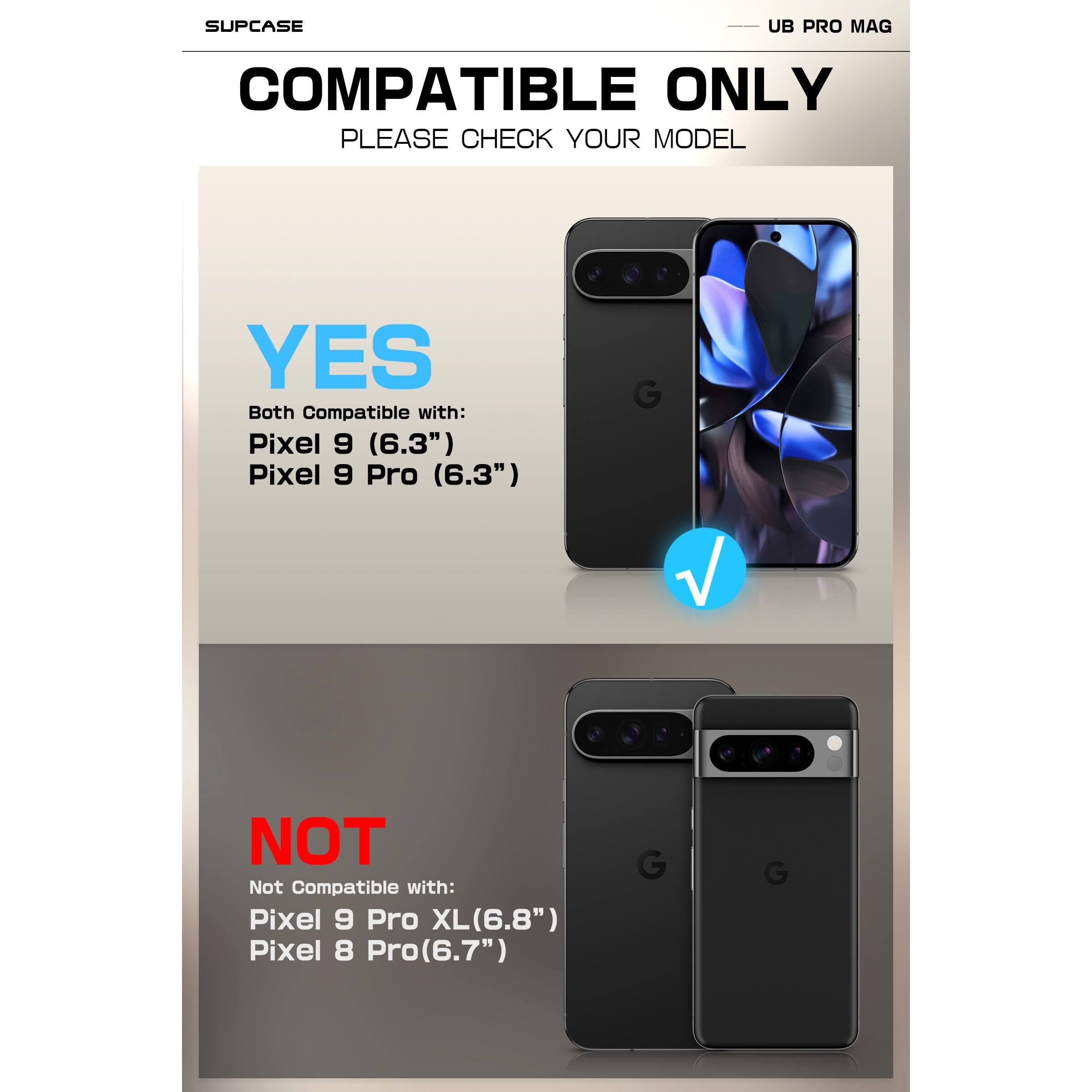 SUPCASE  
UB PRO MAG  

COMPATIBLE ONLY  
PLEASE CHECK YOUR MODEL  

YES  
Both Compatible with:  
Pixel 9 (6.3")  
Pixel 9 Pro (6.3")  

NOT  
Not Compatible with:  
Pixel 9 Pro XL (6.8")  
Pixel 8 Pro (6.7")