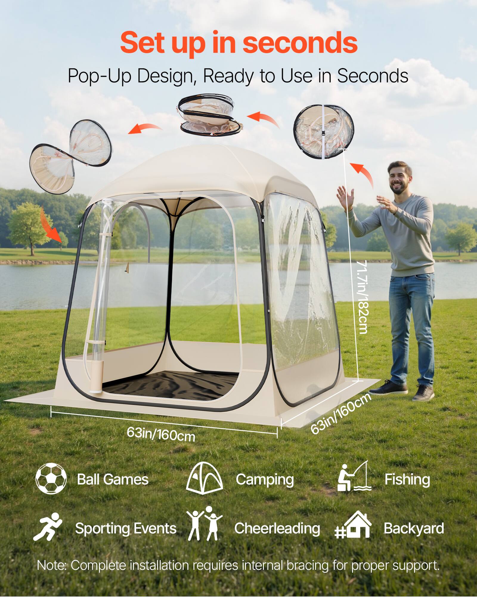 Set up in seconds  
Pop-Up Design, Ready to Use in Seconds  

63in/160cm  
71.7in/182cm  
63in/160cm  

Ball Games  
Camping  
Fishing  
Sporting Events  
Cheerleading  
Backyard  

Note: Complete installation requires internal bracing for proper support.