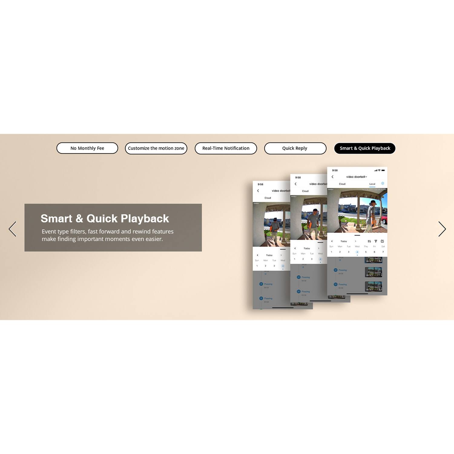 No Monthly Fee  
Customize the motion zone  
Real-Time Notification  
Quick Reply  

Smart & Quick Playback  
Event type filters, fast forward and rewind features make finding important moments even easier.