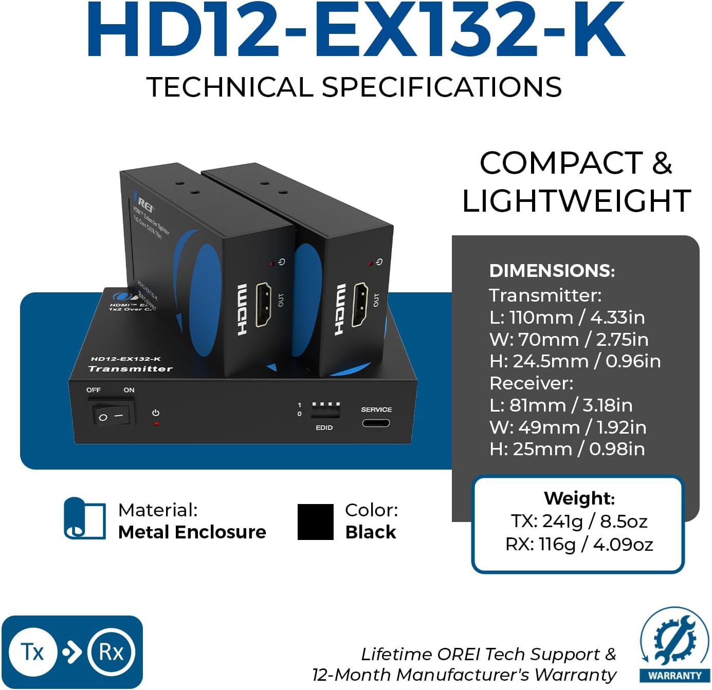 HD12-EX132-K TECHNICAL SPECIFICATIONS

- COMPACT & LIGHTWEIGHT

HD12-EX132-K Transmitter
- OFF ON
- HDMI CAST
- 1 D
- HOMI
- EDID OUT
- SERVICE

DIMENSIONS:
- Transmitter: L: 110mm / 4.33in, W: 70mm / 2.75in, H: 24.5mm / 0.96in
- Receiver: L: 81mm / 3.18in, W: 49mm / 1.92in, H: 25mm / 0.98in

Material: Metal Enclosure
Color: Black

Weight:
- TX: 241g / 8.5oz
- RX: 116g / 4.09oz

Lifetime: OREI Tech Support & 12-Month Manufacturer's Warranty