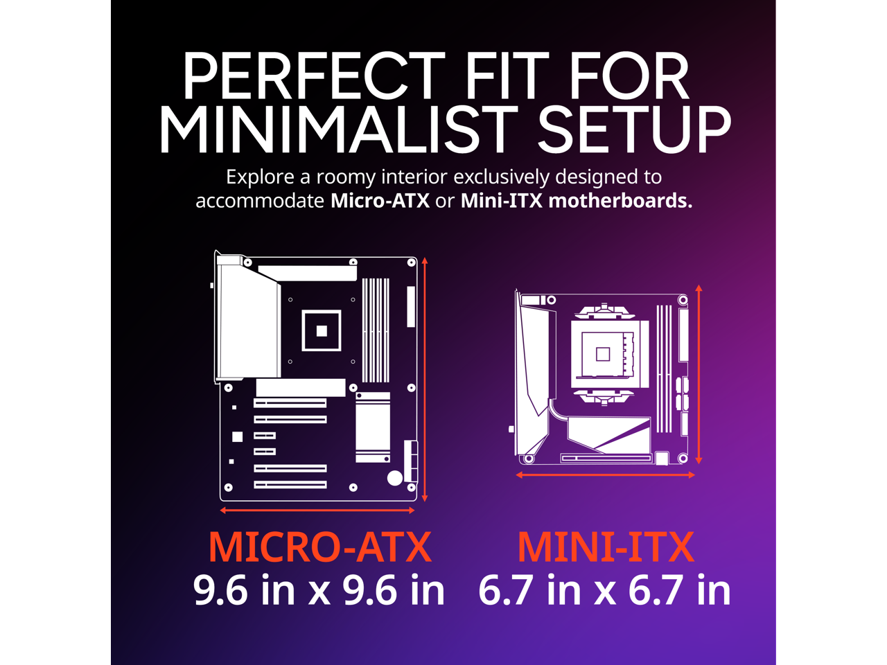 PERFECT FIT FOR MINIMALIST SETUP

Explore a roomy interior exclusively designed to accommodate Micro-ATX or Mini-ITX motherboards.

MICRO-ATX
9.6 in x 9.6 in

MINI-ITX
6.7 in x 6.7 in