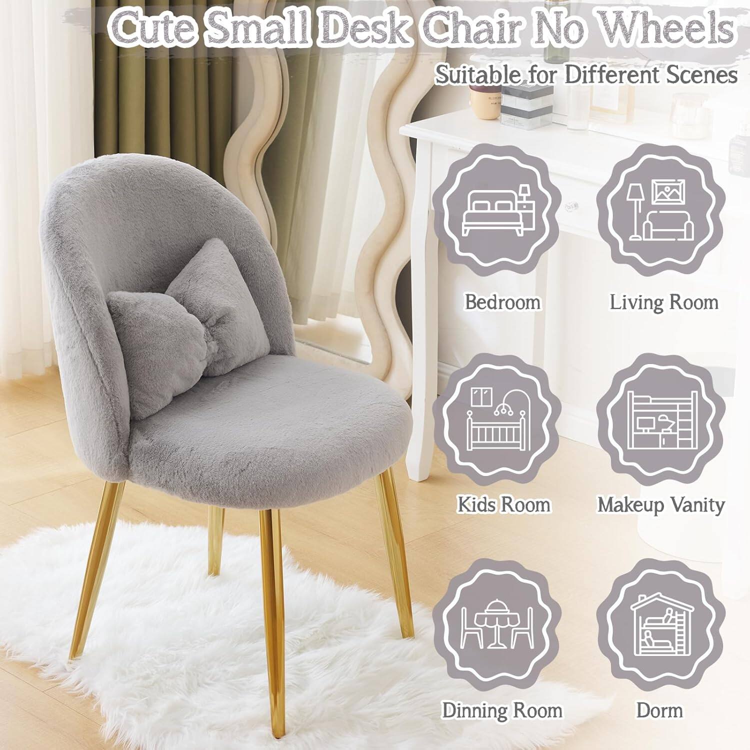 Cute Small Desk Chair No Wheels  
Suitable for Different Scenes  
Bedroom  
Living Room  
Kids Room  
Makeup Vanity  
Dining Room  
Dorm