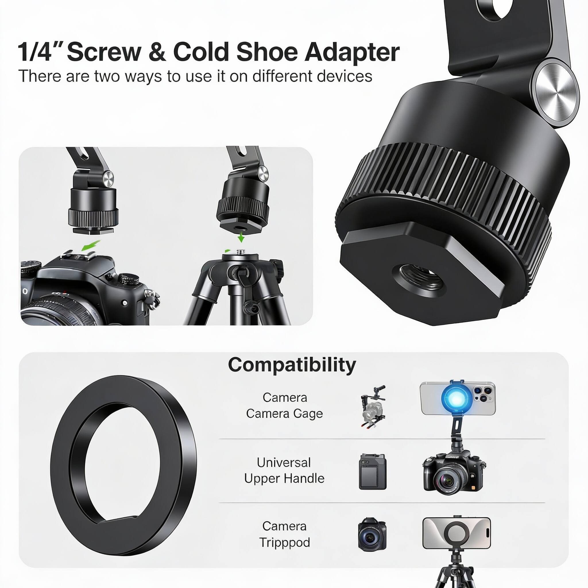 1/4" Screw & Cold Shoe Adapter  
There are two ways to use it on different devices  

Compatibility  
- Camera  
- Camera Gage  
- Universal Upper Handle  
- Camera Tripod