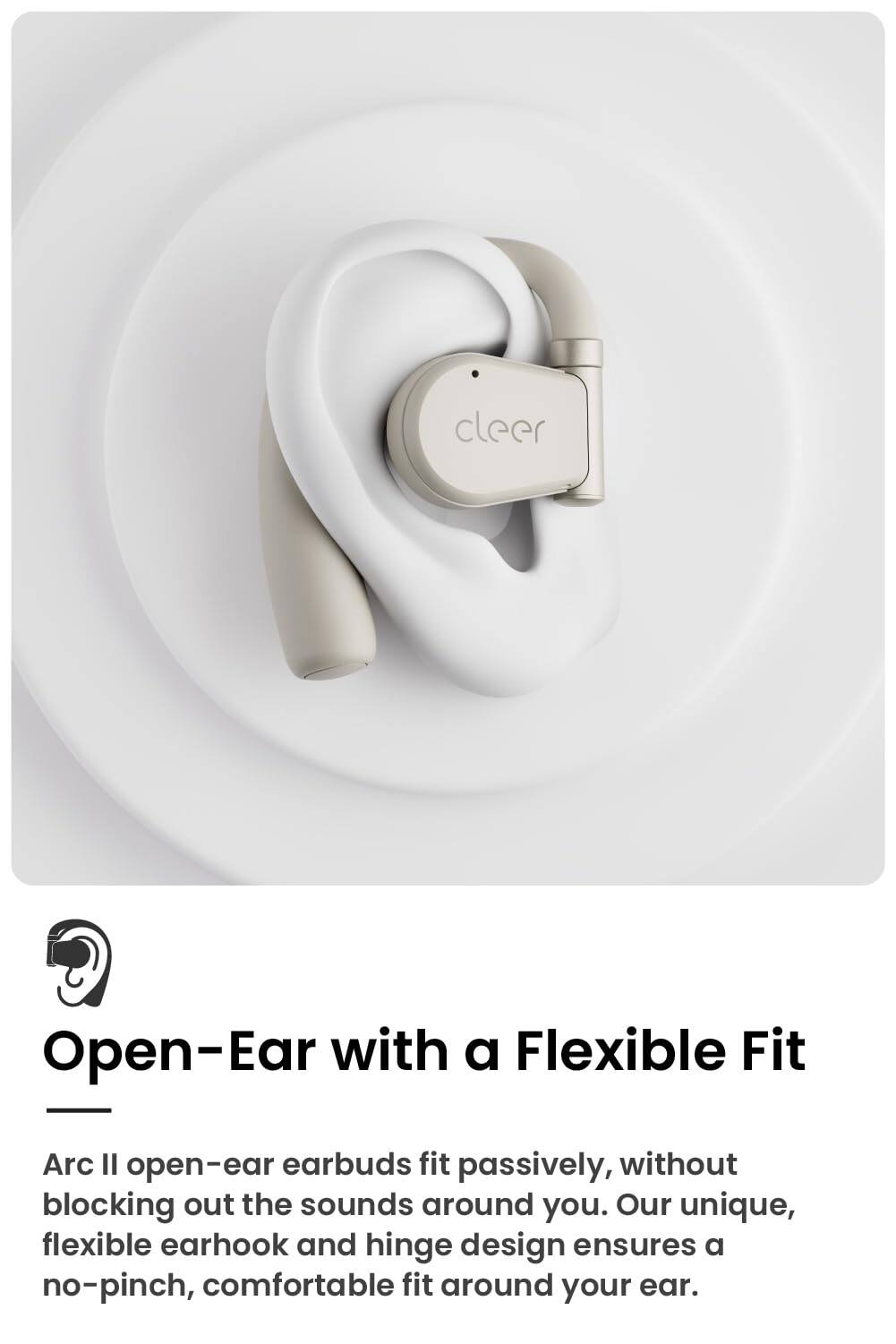 cleer
Open-Ear with a Flexible Fit
Arc Il open-ear earbuds fit passively, without blocking out the sounds around you. Our unique, flexible earhook and hinge design ensures a no-pinch, comfortable fit around your ear.