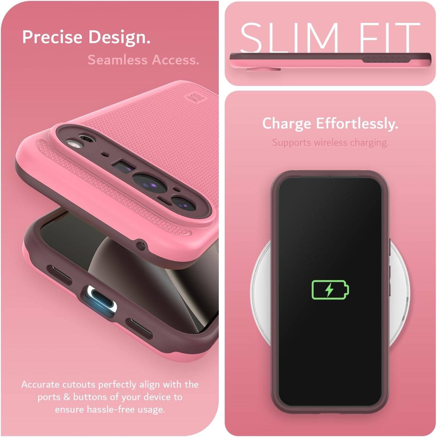 Precise Design.  
Seamless Access.  

SLIM FIT  

Charge Effortlessly.  
Supports wireless charging.  

Accurate cutouts perfectly align with the ports & buttons of your device to ensure hassle-free usage.