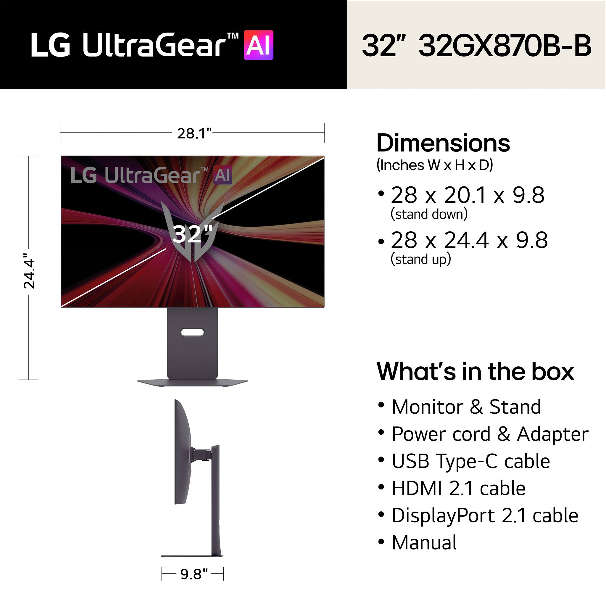 LG UltraGear™ AI

32" 32GX870B-B

Dimensions (Inches W x H x D)
- 28 x 20.1 x 9.8 (stand down)
- 28 x 24.4 x 9.8 (stand up)

What's in the box
- Monitor & Stand
- Power cord & Adapter
- USB Type-C cable
- HDMI 2.1 cable
- DisplayPort 2.1 cable
- Manual
