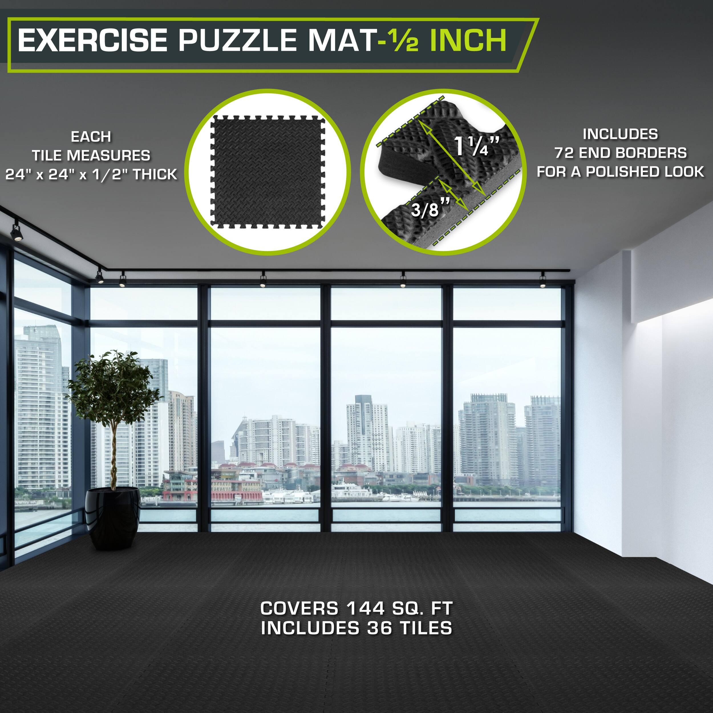 Exercise Puzzle Mat - 1/2 inch

Each tile measures 24" x 24" x 1/2" thick

Includes 72 end borders for a polished look

Covers 144 sq. ft

Includes 36 tiles