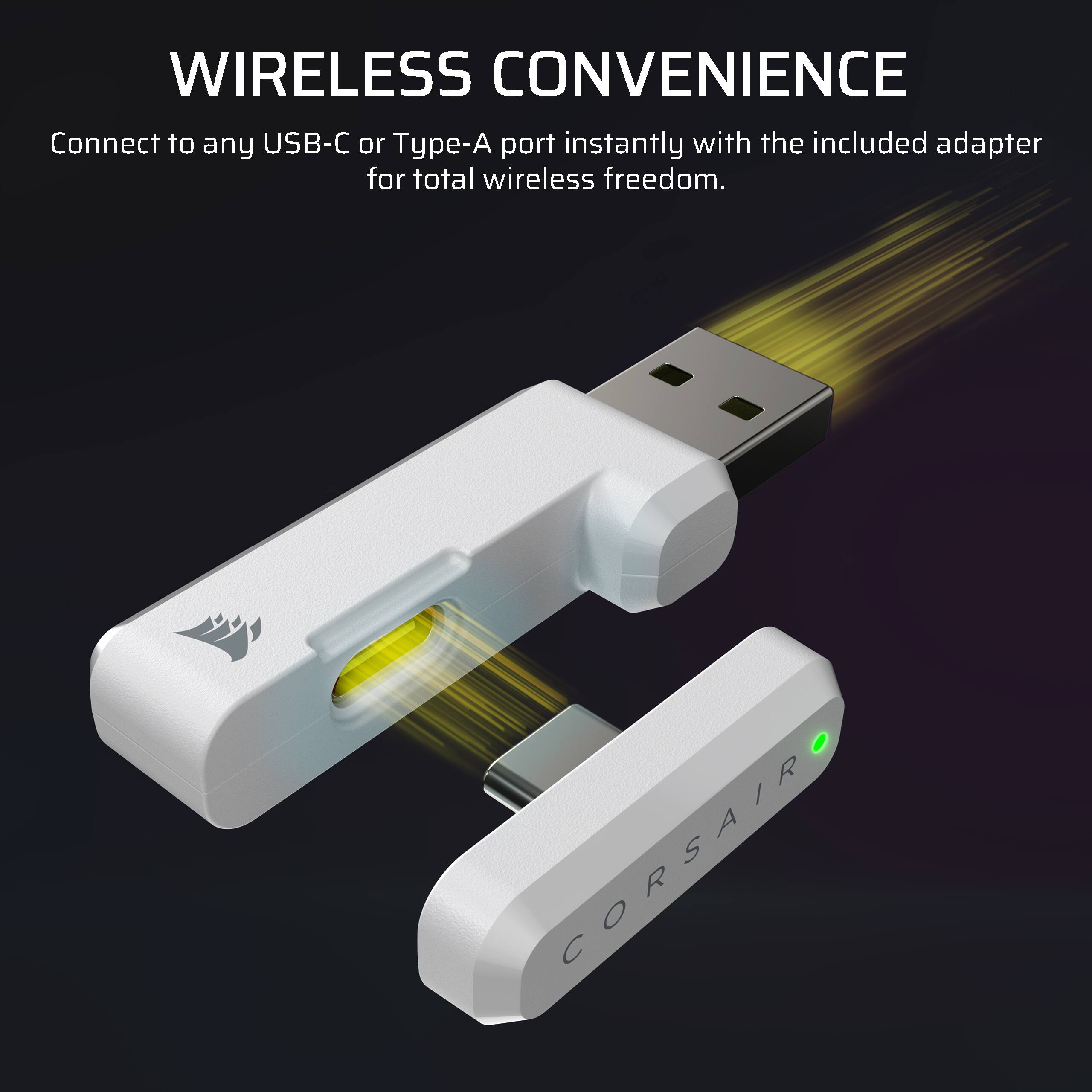 WIRELESS CONVENIENCE  
Connect to any USB-C or Type-A port instantly with the included adapter for total wireless freedom.  
CORSAIR