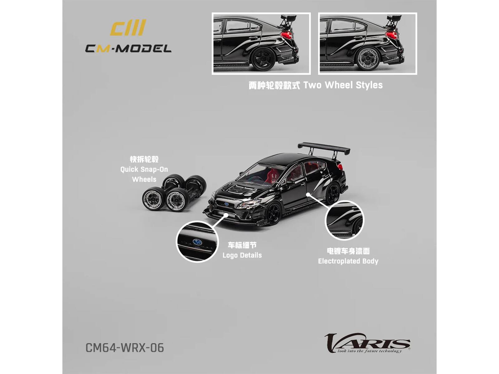 CIII  
CM-MODEL  

两种轮毂款式 Two Wheel Styles  

快拆轮毂 Quick Snap-On Wheels  

车标细节 Logo Details  

电镀车身漆面 Electroplated Body  

CM64-WRX-06  

VARIS  
look into the future technology