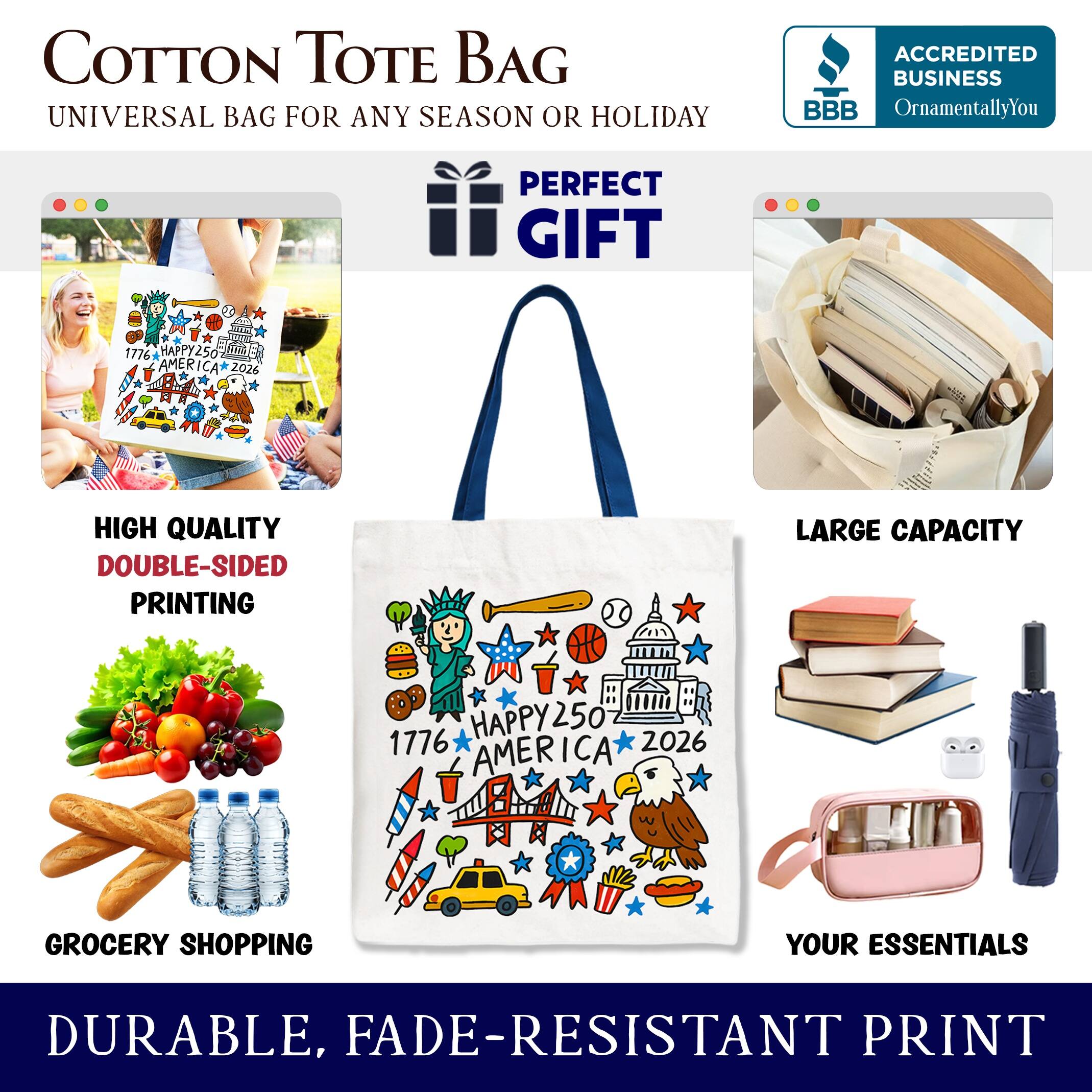 COTTON TOTE BAG  
UNIVERSAL BAG FOR ANY SEASON OR HOLIDAY  

ACCREDITED BUSINESS  
BBB  
OrnamentallyYou  

PERFECT GIFT  

1776 HAPPY250 AMERICA 2026  

HIGH QUALITY DOUBLE-SIDED PRINTING  

LARGE CAPACITY  

GROCERY SHOPPING YOUR ESSENTIALS  

DURABLE, FADE-RESISTANT PRINT