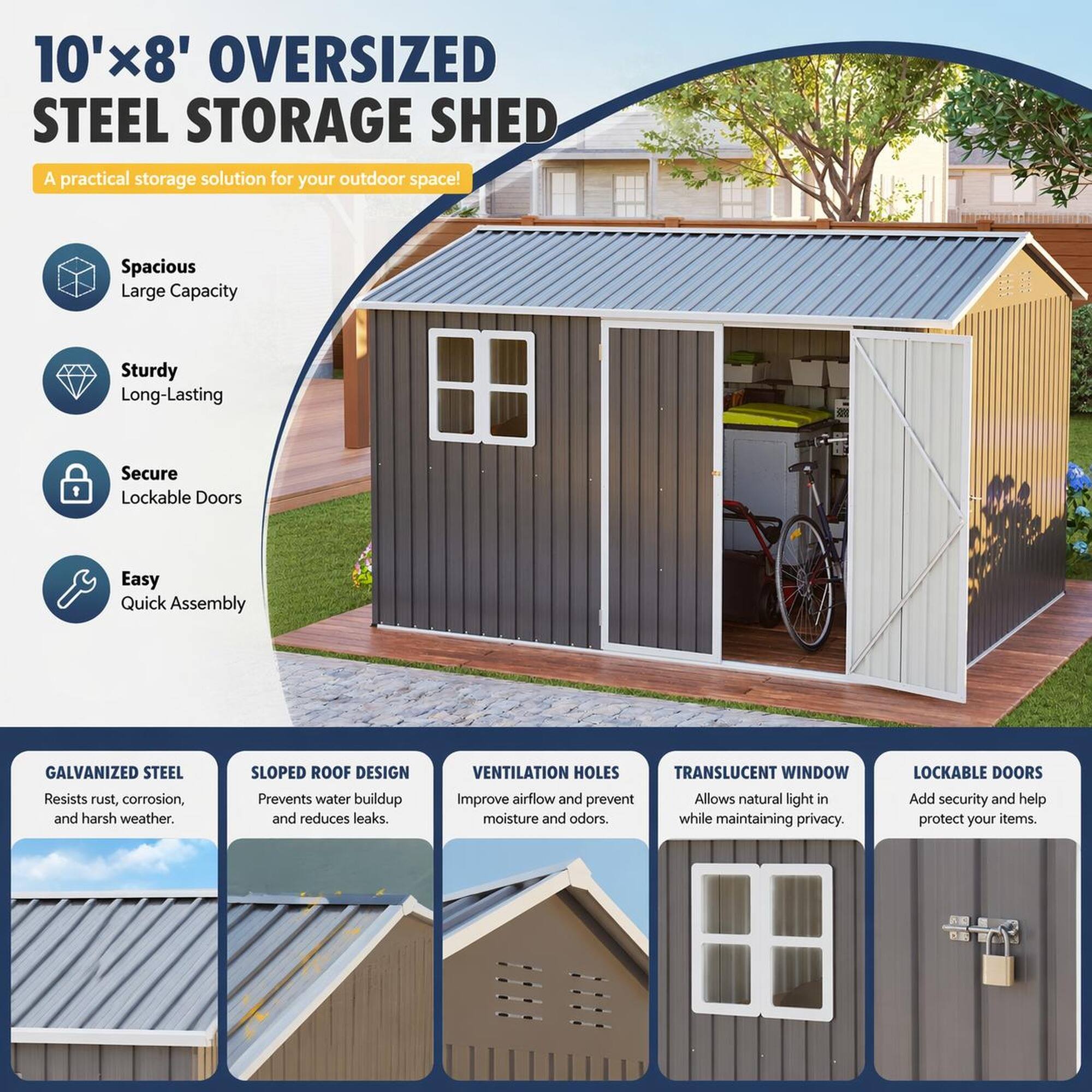 10'x8' OVERSIZED STEEL STORAGE SHED  
A practical storage solution for your outdoor space!

- Spacious  
  Large Capacity

- Sturdy  
  Long-Lasting

- Secure  
  Lockable Doors

- Easy  
  Quick Assembly

GALVANIZED STEEL  
Resists rust, corrosion, and harsh weather.

SLOPED ROOF DESIGN  
Prevents water buildup and reduces leaks.

VENTILATION HOLES  
Improve airflow and prevent moisture and odors.

TRANSLUCENT WINDOW  
Allows natural light in while maintaining privacy.

LOCKABLE DOORS  
Add security and help protect your items.