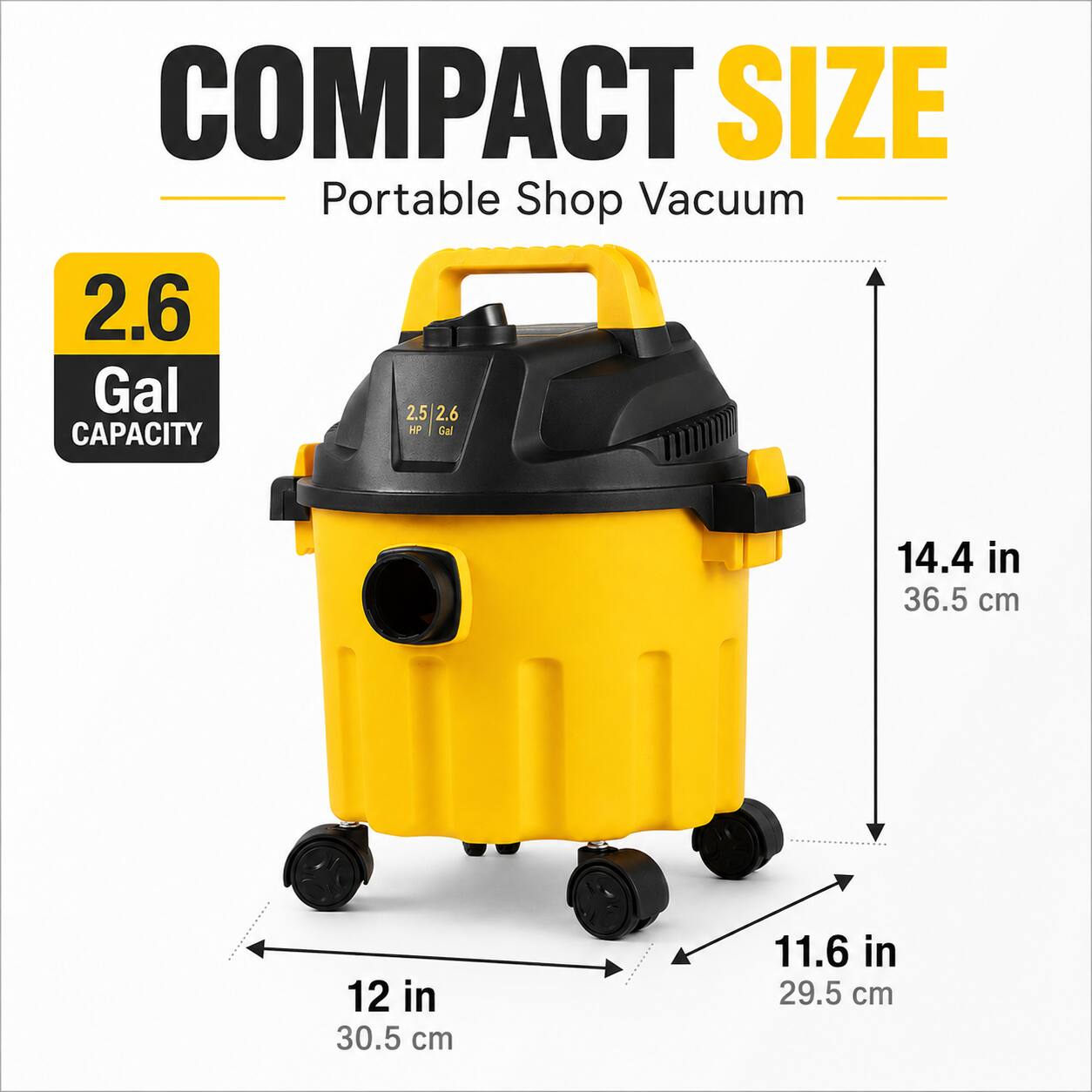 COMPACT SIZE Portable Shop Vacuum  
2.6 Gal  
2.5 / 2.6 HP  
14.4 in (36.5 cm)  
12 in (30.5 cm)  
11.6 in (29.5 cm)