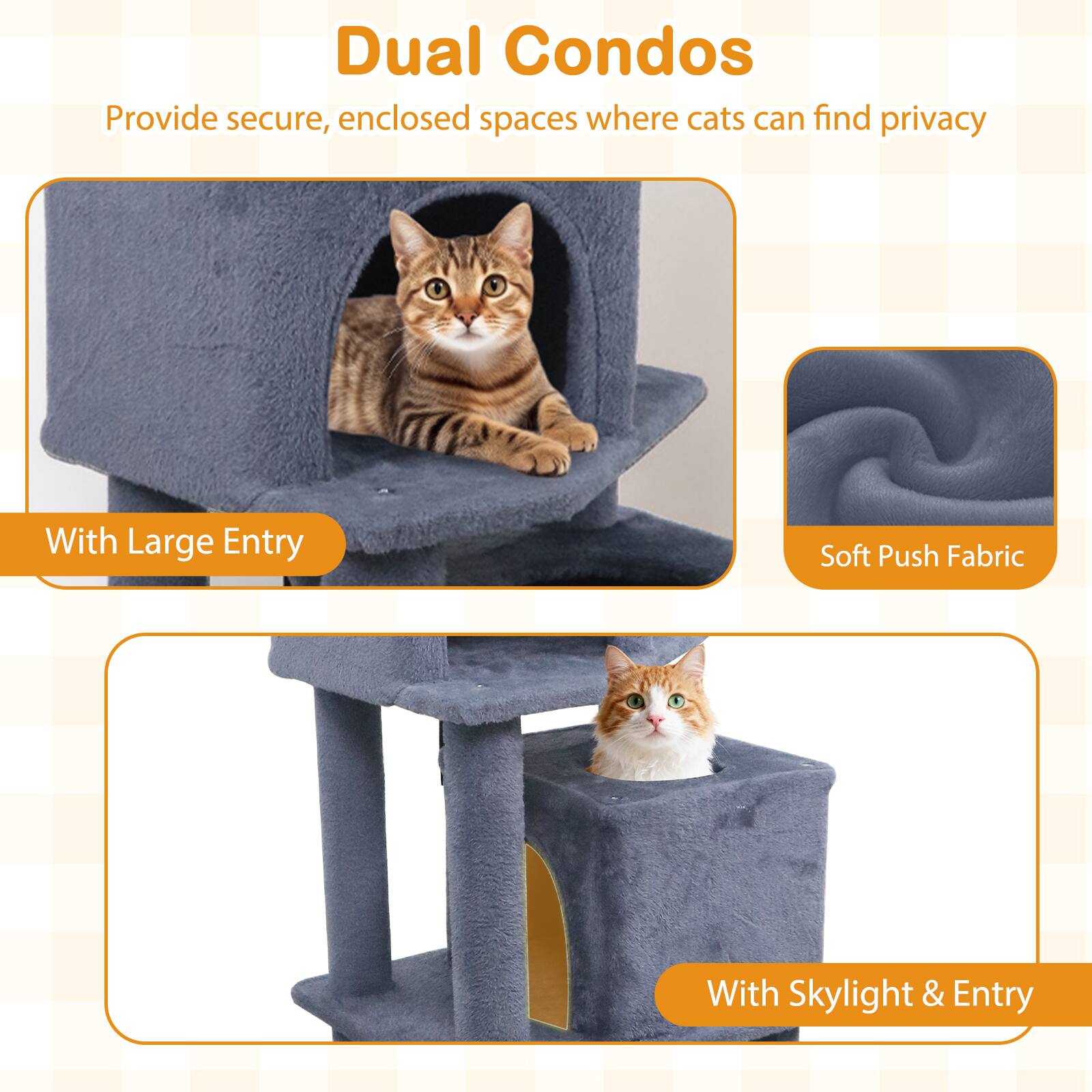 Dual Condos  
Provide secure, enclosed spaces where cats can find privacy  
With Large Entry  
Soft Push Fabric  
With Skylight & Entry