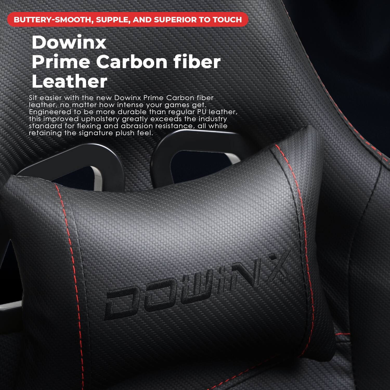BUTTERY-SMOOTH, SUPPLE, AND SUPERIOR TO TOUCH

Dowinx Prime Carbon fiber Leather

Sit easier with the new Dowinx Prime Carbon fiber leather, no matter how intense your games get. Engineered to be more durable than regular PU leather, this improved upholstery greatly exceeds the industry standard for flexing and abrasion resistance, all while retaining the signature plush feel.