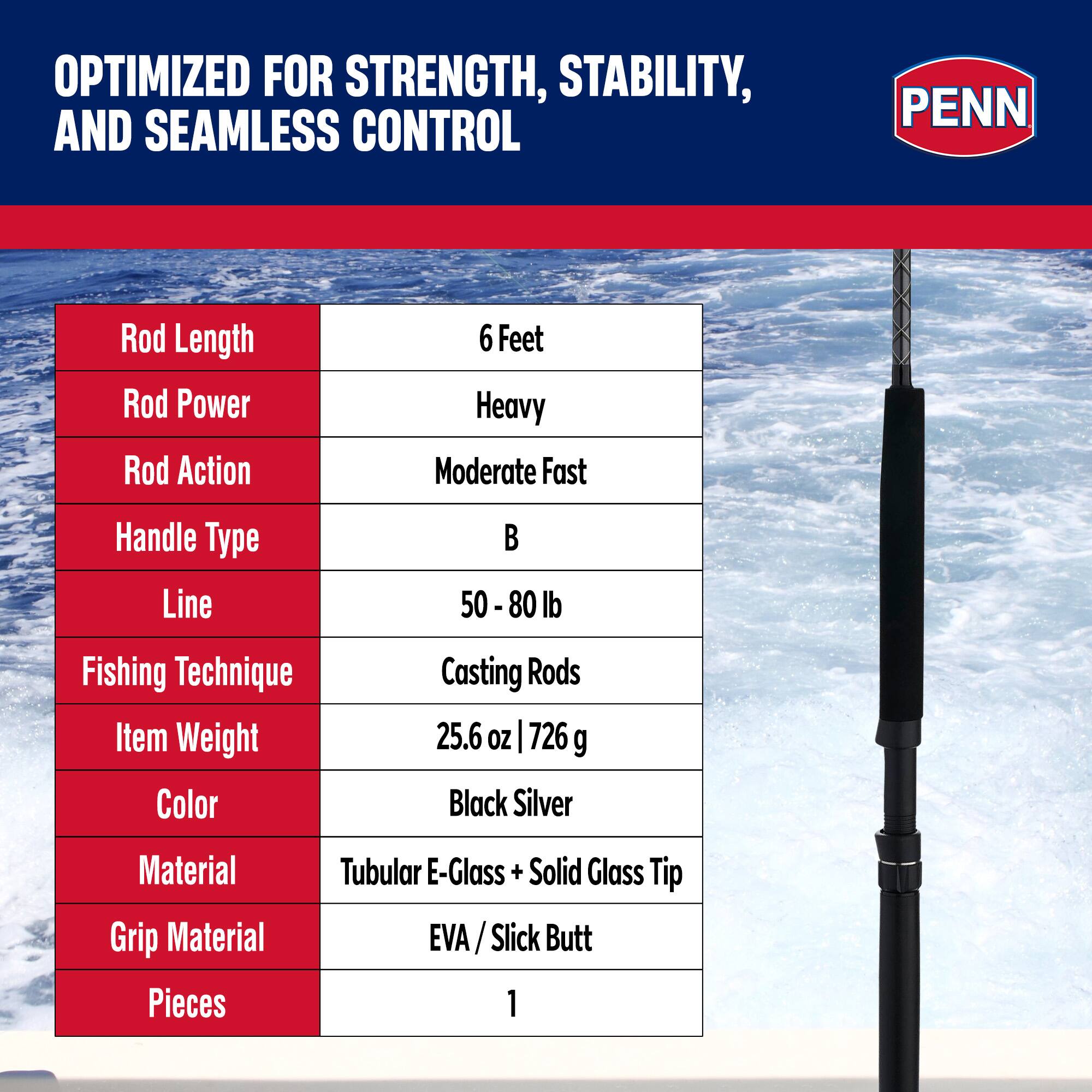 OPTIMIZED FOR STRENGTH, STABILITY, AND SEAMLESS CONTROL

PENN

Rod Length: 6 Feet  
Rod Power: Heavy  
Rod Action: Moderate Fast  
Handle Type: B  
Line: 50 - 80 lb  
Fishing Technique: Casting Rods  
Item Weight: 25.6 oz | 726 g  
Color: Black Silver  
Material: Tubular E-Glass + Solid Glass Tip  
Grip Material: EVA / Slick Butt  
Pieces: 1