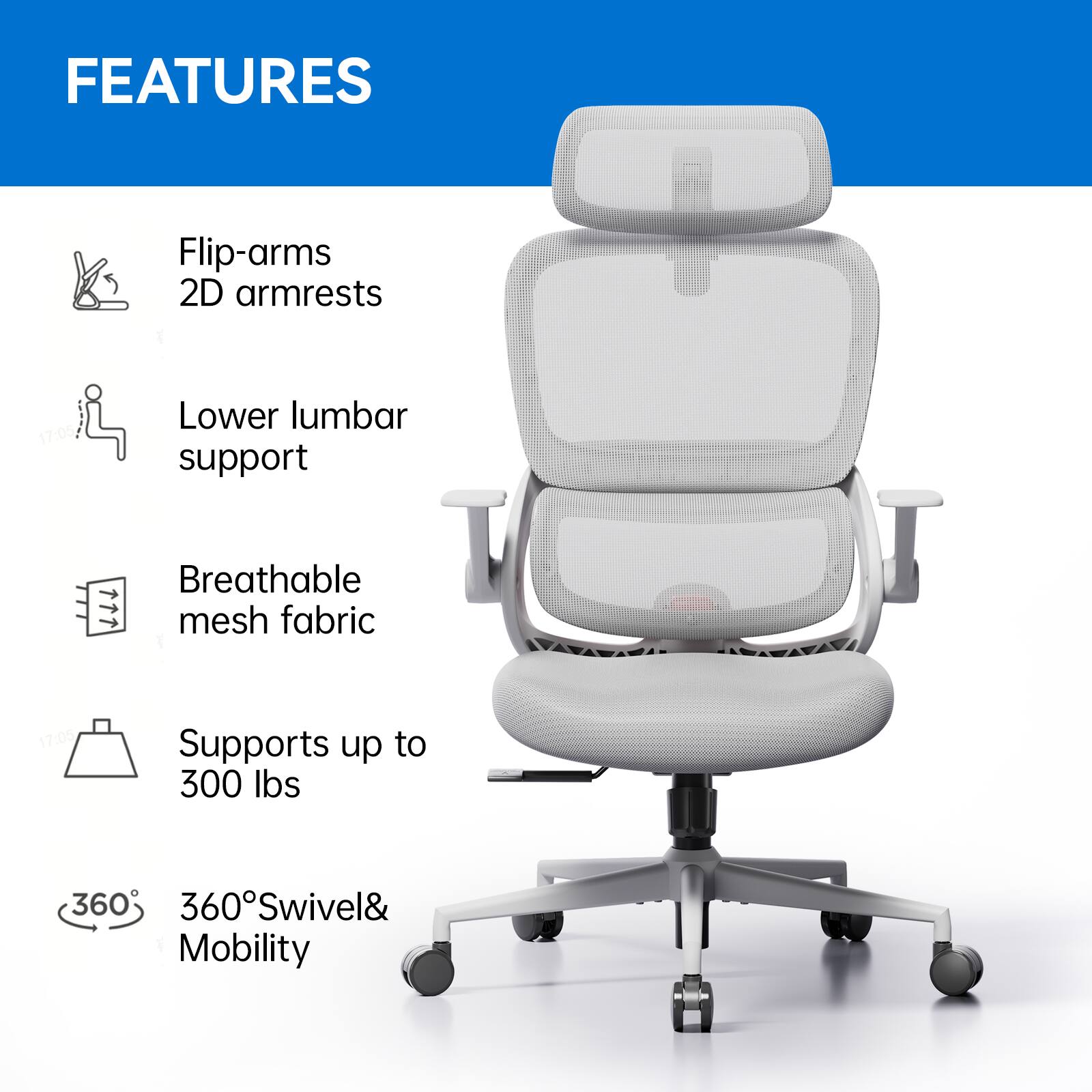 FEATURES
- Flip-arms
- 2D armrests
- Lower lumbar support
- Breathable mesh fabric
- Supports up to 300 lbs
- 360° Swivel & Mobility