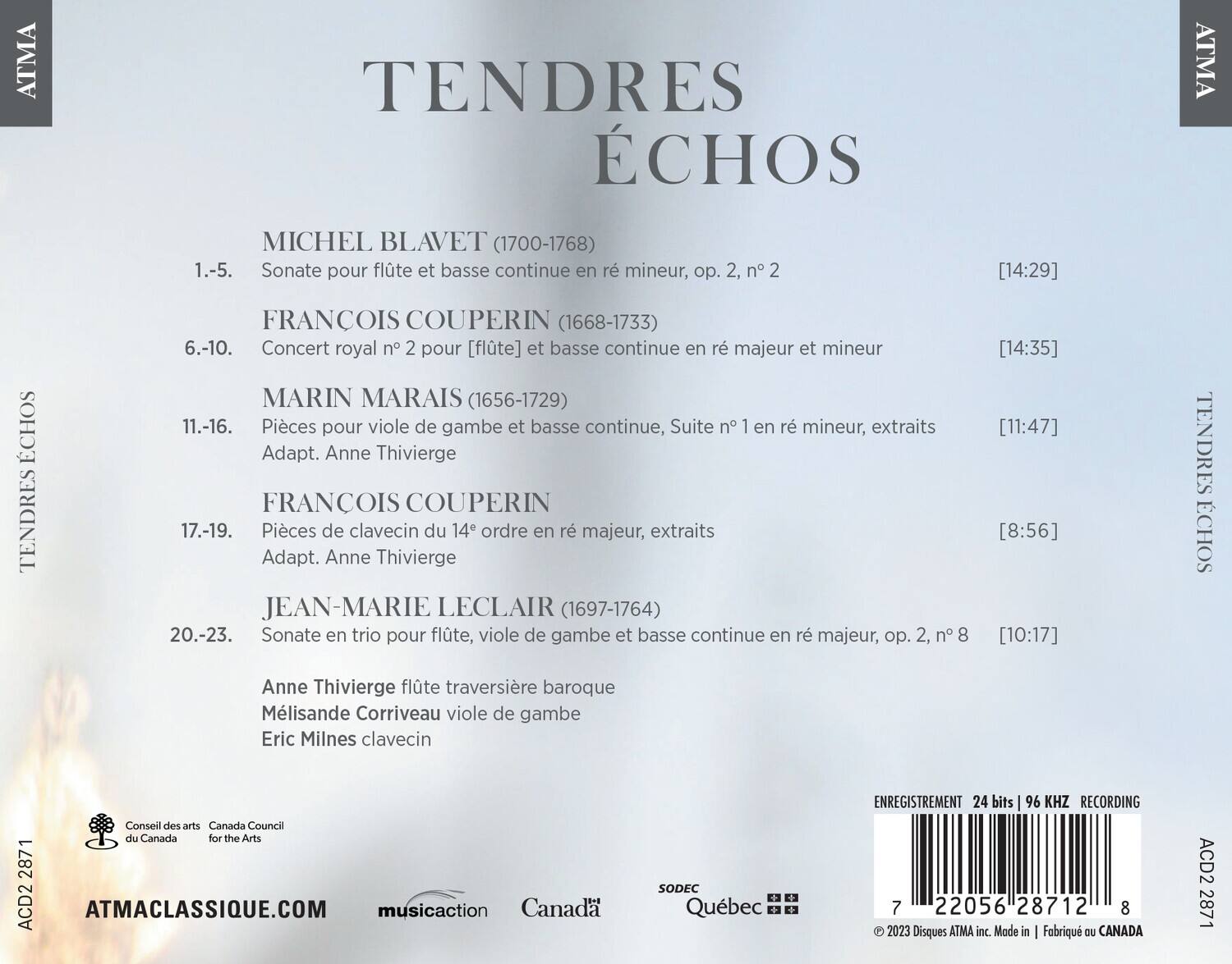 TENDRES ÉCHOS

MICHEL BLAVET (1700-1768)  
1.-5. Sonate pour flûte et basse continue en ré mineur, op. 2, n° 2 [14:29]

FRANCOIS COUPERIN (1668-1733)  
6.-10. Concert royal n° 2 pour [flûte] et basse continue en ré majeur et mineur [14:35]

MARIN MARAIS (1656-1729)  
11.-16. Pièces pour viole de gambe et basse continue, Suite n° 1 en ré mineur, extraits Adapt. Anne Thivierge [11:47]

FRANCOIS COUPERIN  
17.-19. Pièces de clavecin du 14e ordre en ré majeur, extraits Adapt. Anne Thivierge [8:56]

JEAN-MARIE LECLAIR (1697-1764)  
20.-23. Sonate en trio pour fl