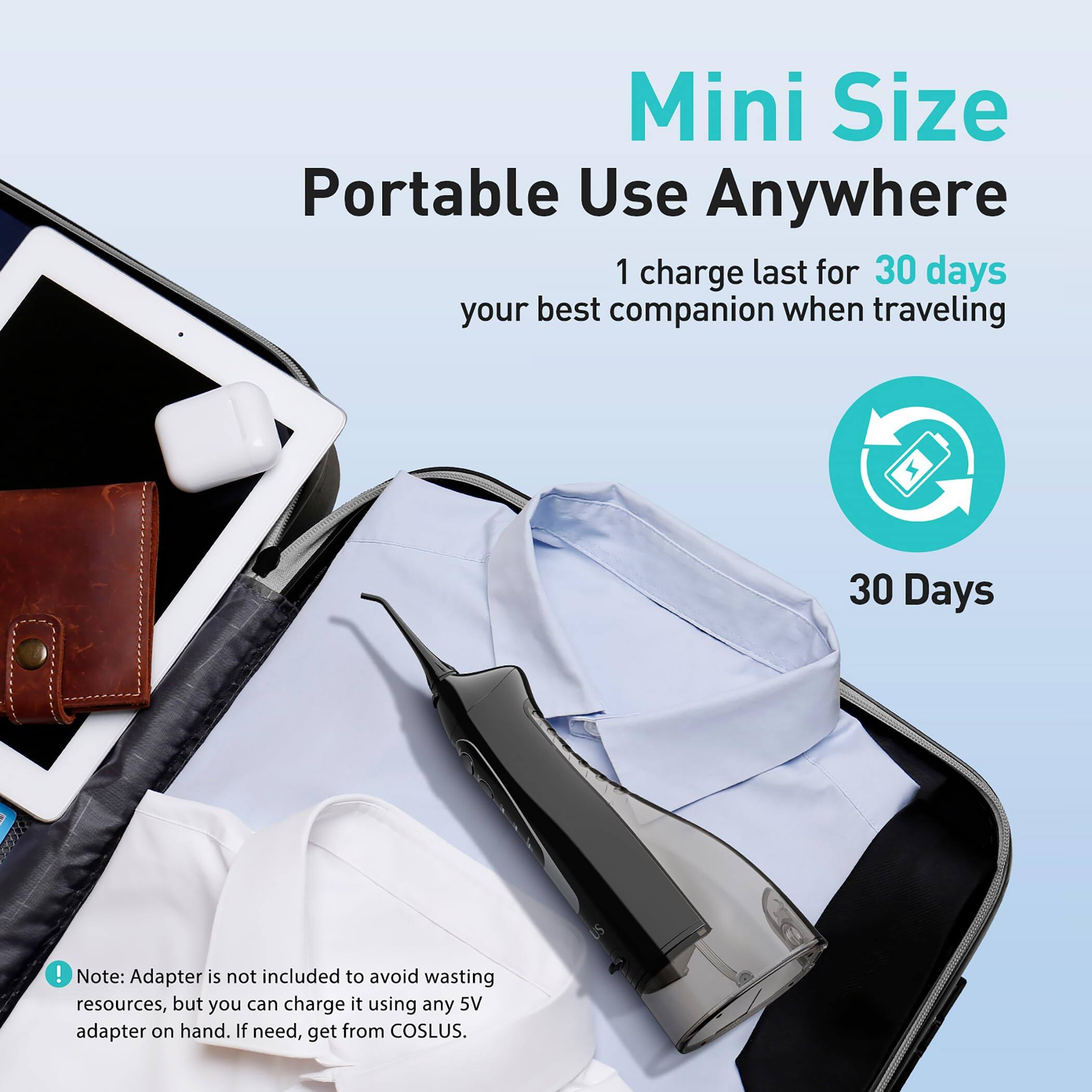 Mini Size  
Portable Use Anywhere  

1 charge last for 30 days  
your best companion when traveling  

30 Days  

Note: Adapter is not included to avoid wasting resources, but you can charge it using any 5V adapter on hand. If need, get from COSLUS.