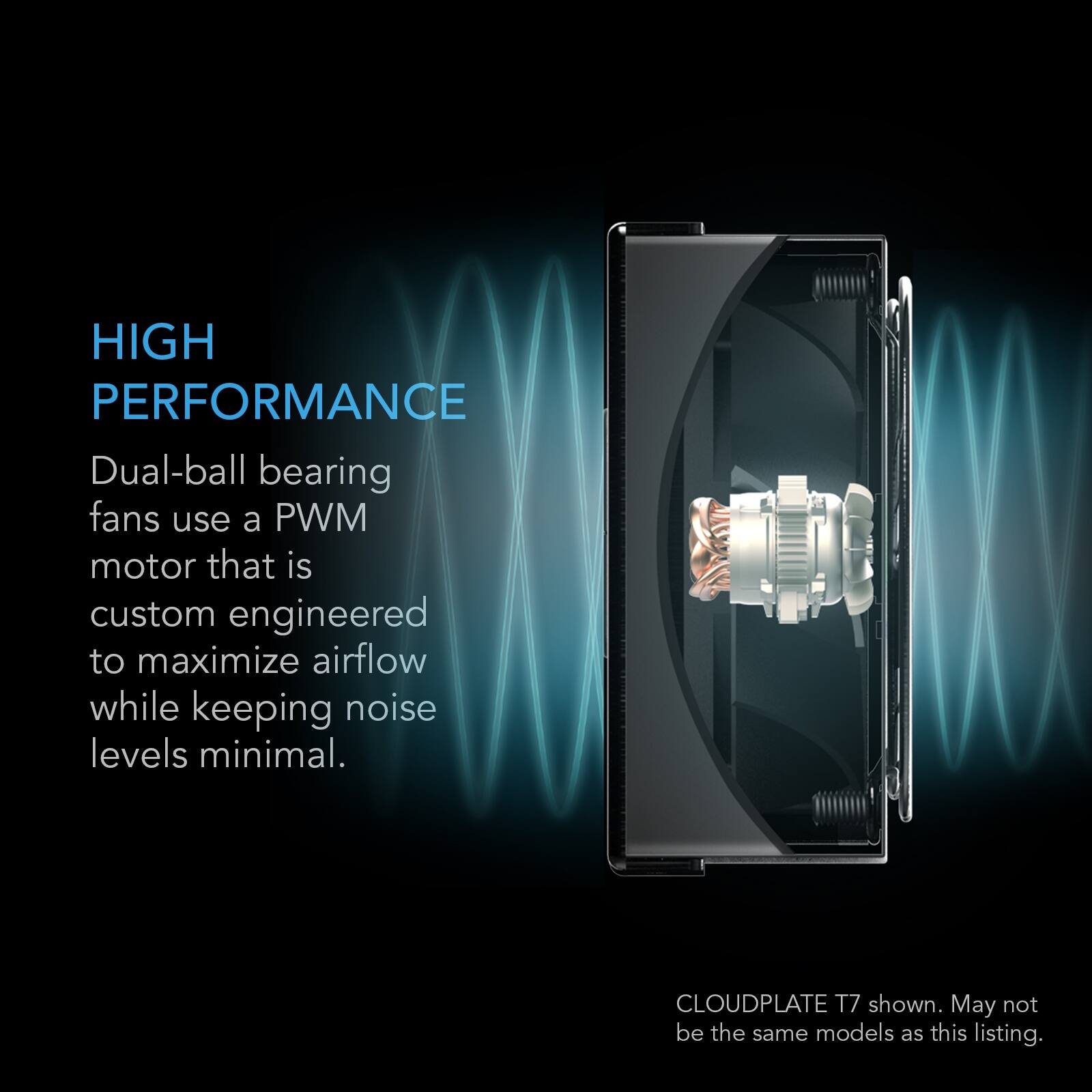 HIGH PERFORMANCE  
Dual-ball bearing fans use a PWM motor that is custom engineered to maximize airflow while keeping noise levels minimal.  
CLOUDPLATE T7 shown. May not be the same models as this listing.