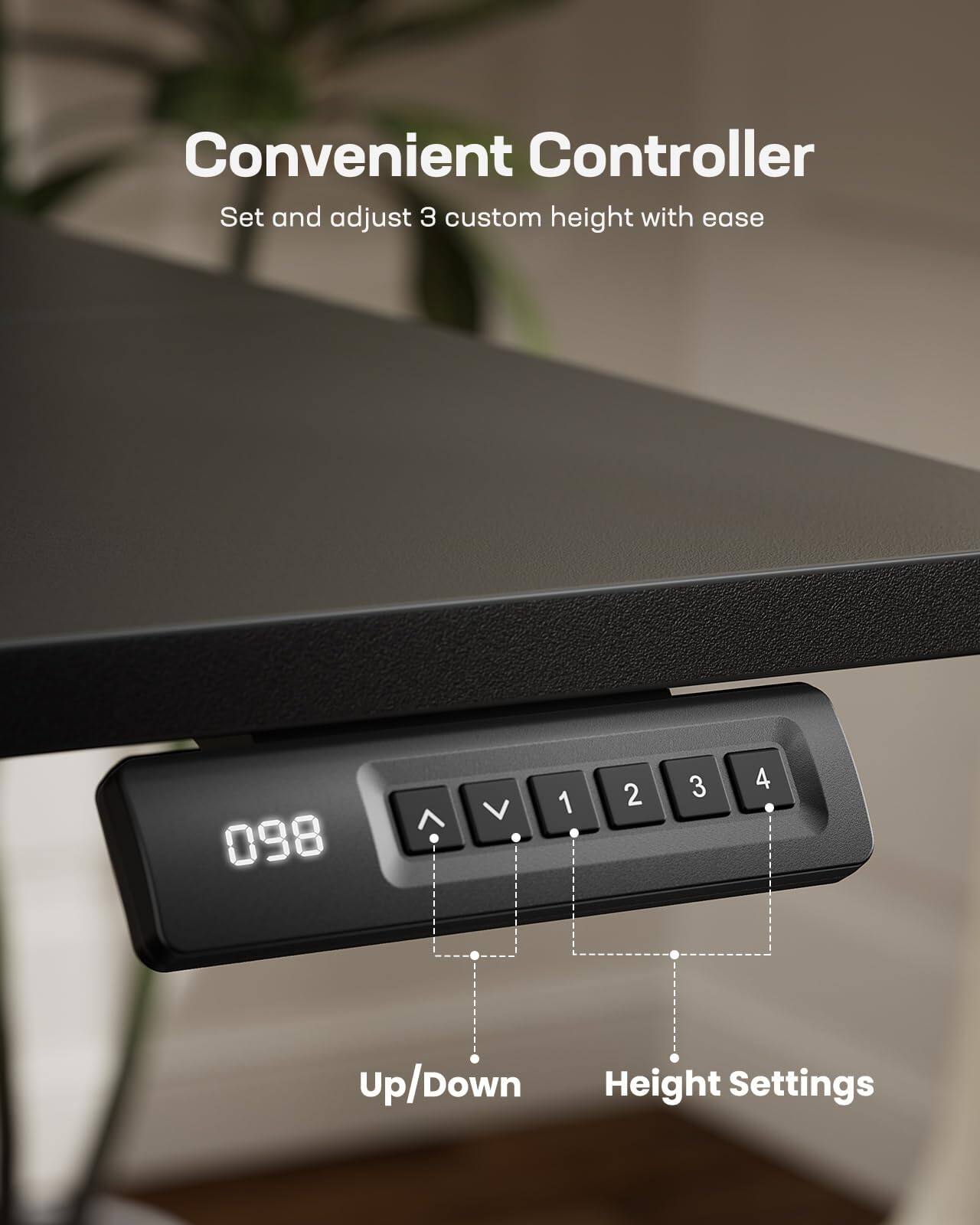 Convenient Controller  
Set and adjust 3 custom height with ease  

098  

Up/Down  
Height Settings