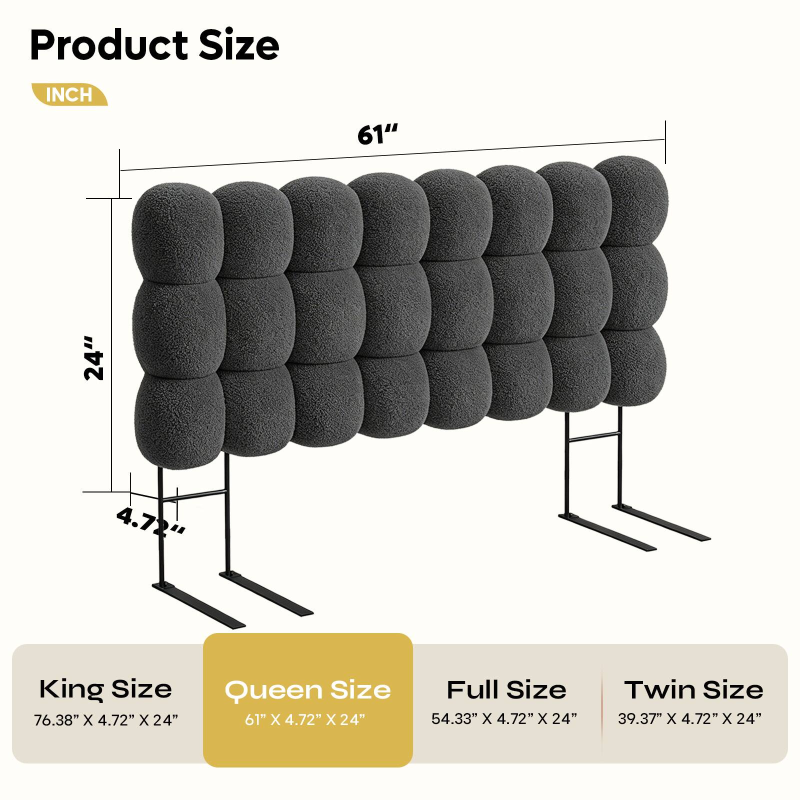 Product Size

INCH

61" 24" 4.72"

King Size 76.38" X 4.72" X 24"

Queen Size 61" X 4.72" X 24"

Full Size 54.33" X 4.72" X 24"

Twin Size 39.37" X 4.72" X 24"