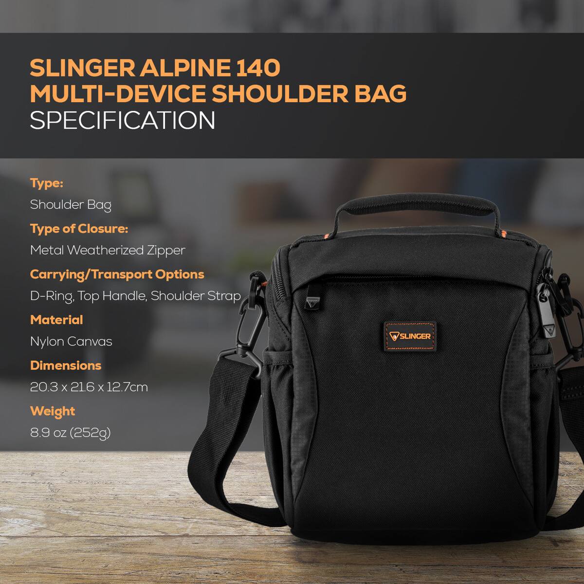 SLINGER ALPINE 140 MULTI-DEVICE SHOULDER BAG SPECIFICATION

Type: Shoulder Bag  
Type of Closure: Metal Weatherized Zipper  
Carrying/Transport Options: D-Ring, Top Handle, Shoulder Strap  
Material: Nylon Canvas  
Dimensions: 20.3 x 21.6 x 12.7 cm  
Weight: 8.9 oz (252g)