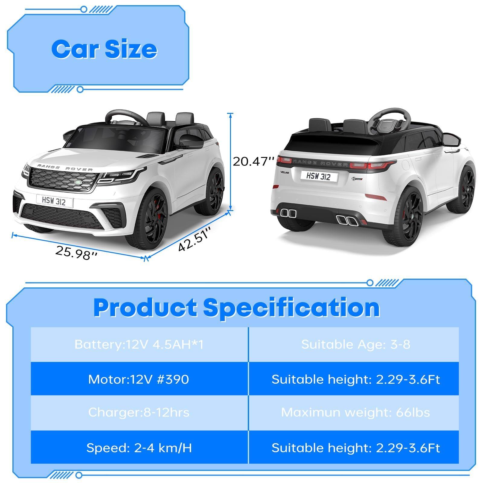 **Car Size**

- Length: 42.51"
- Width: 25.98"
- Height: 20.47"

**Product Specification**

- Battery: 12V 4.5AH*1
- Motor: 12V #390
- Charger: 8-12hrs
- Speed: 2-4 km/H
- Suitable Age: 3-8
- Suitable height: 2.29-3.6Ft
- Maximum weight: 66lbs
- Suitable height: 2.29-3.6Ft