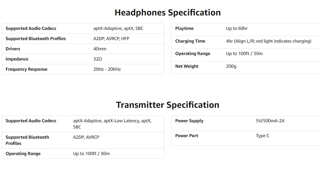 **Headphones Specification**

- **Supported Audio Codecs:** aptX-Adaptive, aptX, SBC
- **Supported Bluetooth Profiles:** A2DP, AVRCP, HFP
- **Drivers:** 40mm
- **Impedance:** 32Ω
- **Frequency Response:** 20Hz - 20kHz
- **Playtime:** Up to 60hr
- **Charging Time:** 4hr (Align L/R; red light indicates charging)
- **Operating Range:** Up to 100ft / 30m
- **Net Weight:** 200g

**Transmitter Specification**

- **Supported Audio Codecs:** aptX-Adaptive, aptX-Low Latency, aptX, SBC
- **Supported Bluetooth Profiles:** A2DP, AVRCP
- **Operating Range:** Up to 100ft / 30m
- **Power Supply:** 5V/500mA-2A
- **Power Port Type:** Type C
