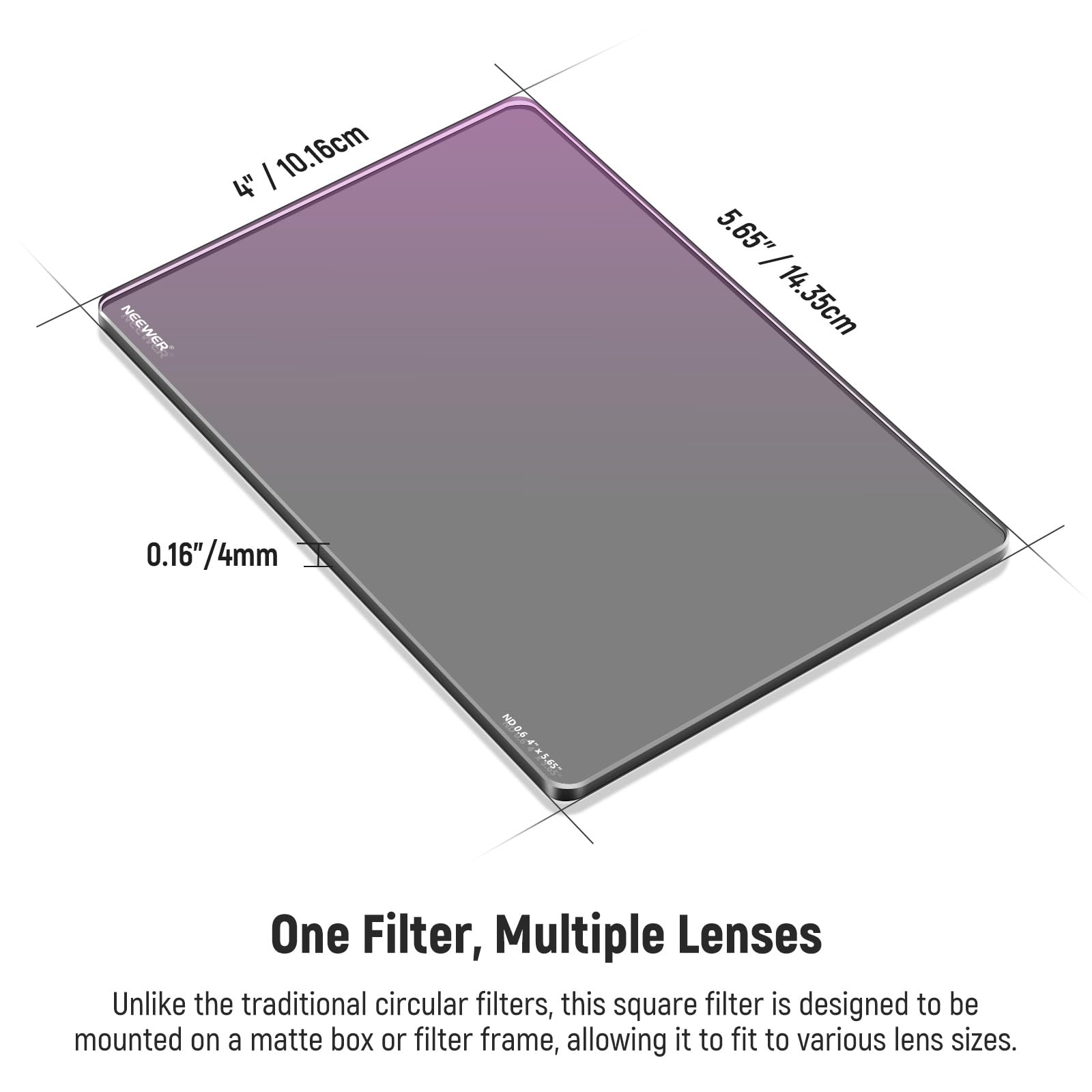NEEWER 10.16cm 4" 5.65" / 14.35cm 0.16"/4mm 0.16" ND One Filter, Multiple Lenses

Unlike the traditional circular filters, this square filter is designed to be mounted on a matte box or filter frame, allowing it to fit to various lens sizes.