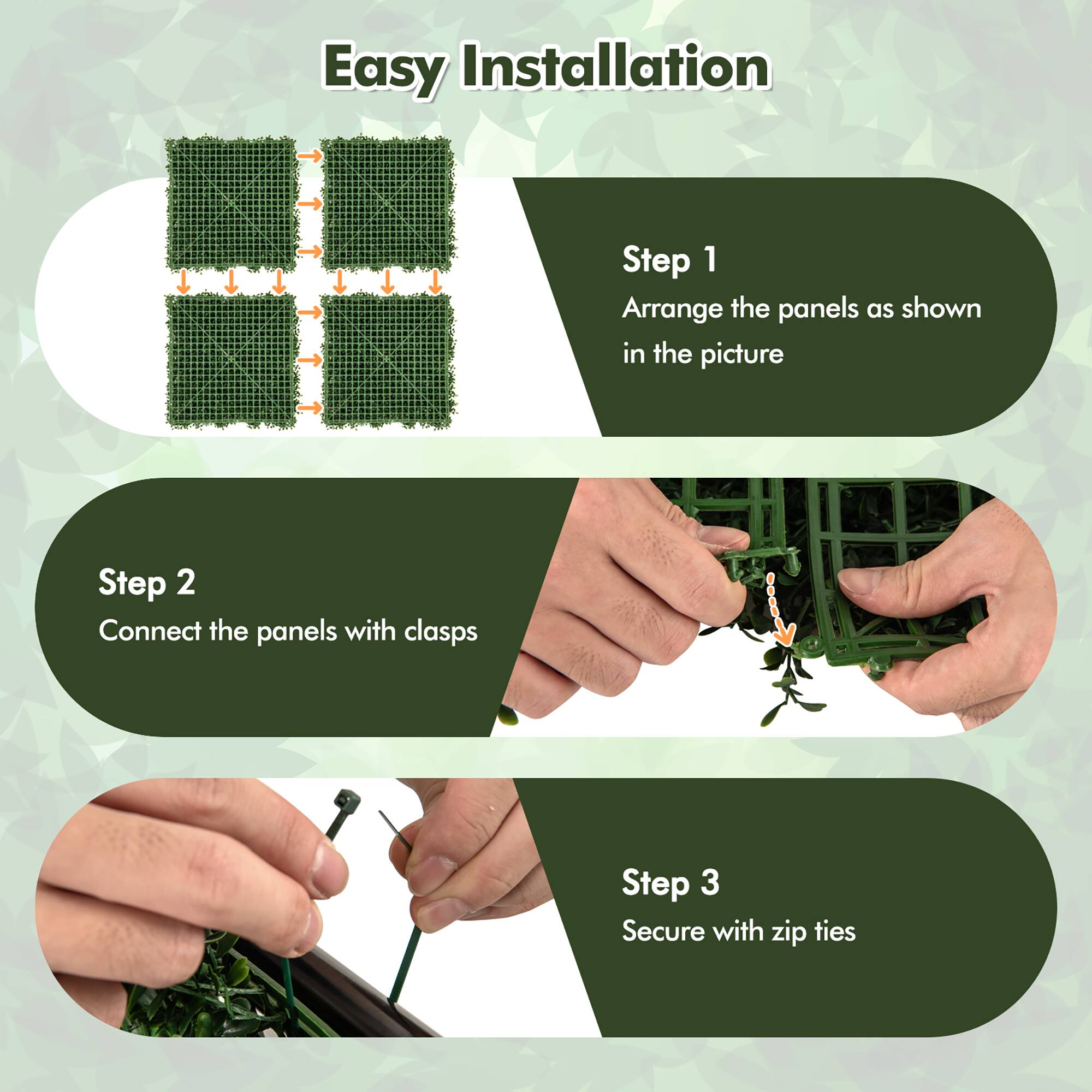 Easy Installation

Step 1  
Arrange the panels as shown in the picture

Step 2  
Connect the panels with clasps

Step 3  
Secure with zip ties