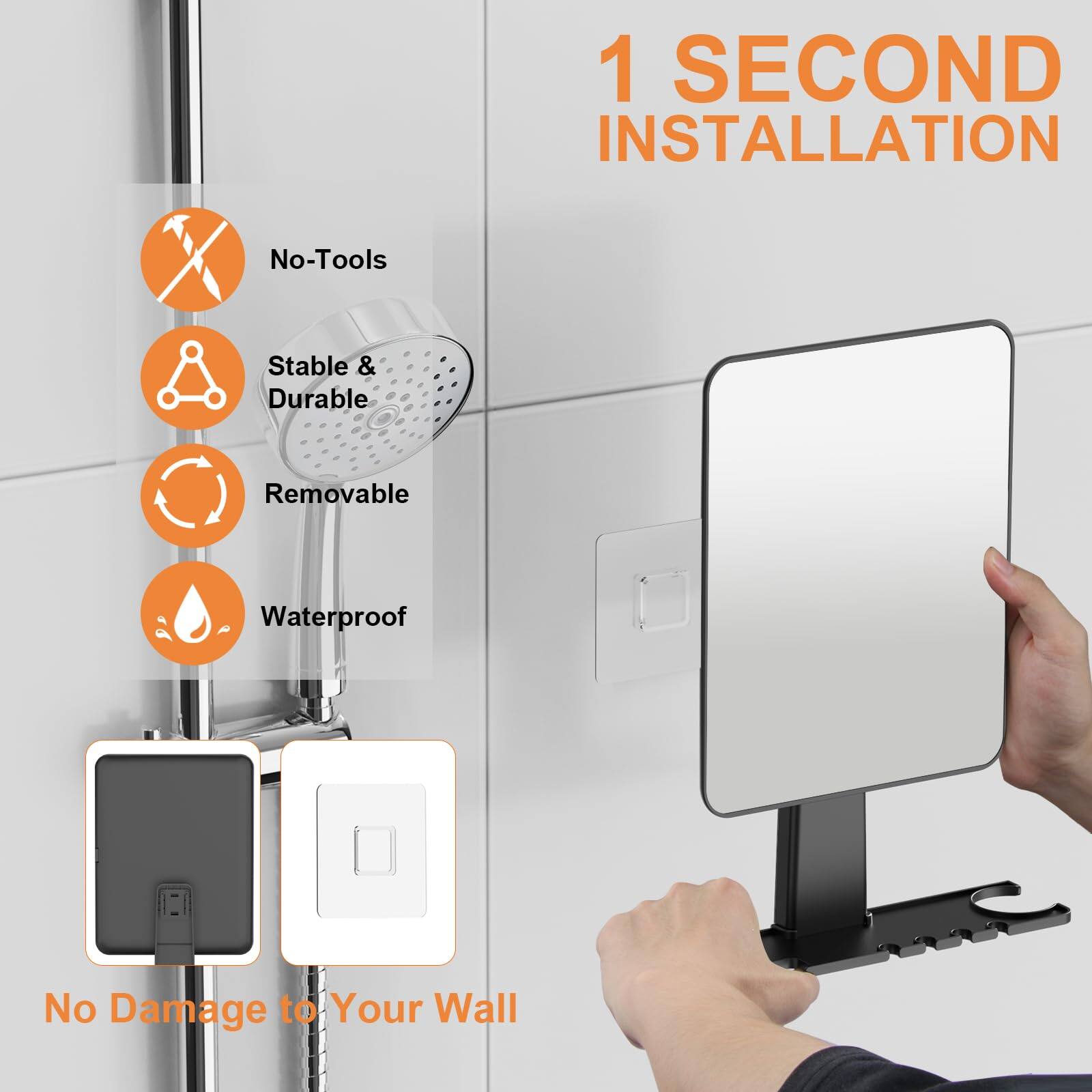 1 SECOND INSTALLATION

- No-Tools
- Stable & Durable
- Removable
- Waterproof

No Damage to Your Wall