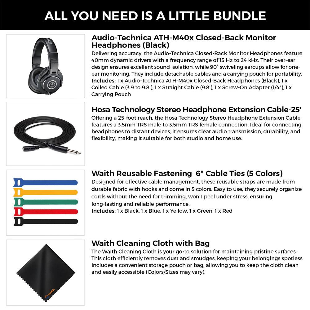 ALL YOU NEED IS A LITTLE BUNDLE

Audio-Technica ATH-M40x Closed-Back Monitor Headphones (Black)
Delivering accuracy, the Audio-Technica Closed-Back Monitor Headphones feature 40mm dynamic drivers with a frequency range of 15 Hz to 24 kHz. Their over-ear design ensures excellent sound isolation, while 90° swiveling earcups allow for one-ear monitoring. They include detachable cables and a carrying pouch for portability.
Includes: 1 x Audio-Technica ATH-M40x Closed-Back Headphones (Black), 1 x Coiled Cable (3.9' to 9.8'), 1 x Straight Cable (9.8'), 1 x Screw-On Adapter (1/4"), 1 x Carrying Pouch

Hosa Technology Stereo Headphone Extension Cable-25'
Offering a 25-foot reach, the Hosa Technology Stereo Headphone Extension Cable features a 3.5mm TRS male to 3.5mm TRS female connection. Ideal for connecting headphones to distant devices, it ensures clear audio transmission, durability, and flexibility, making it suitable for both studio and home use.

Waith