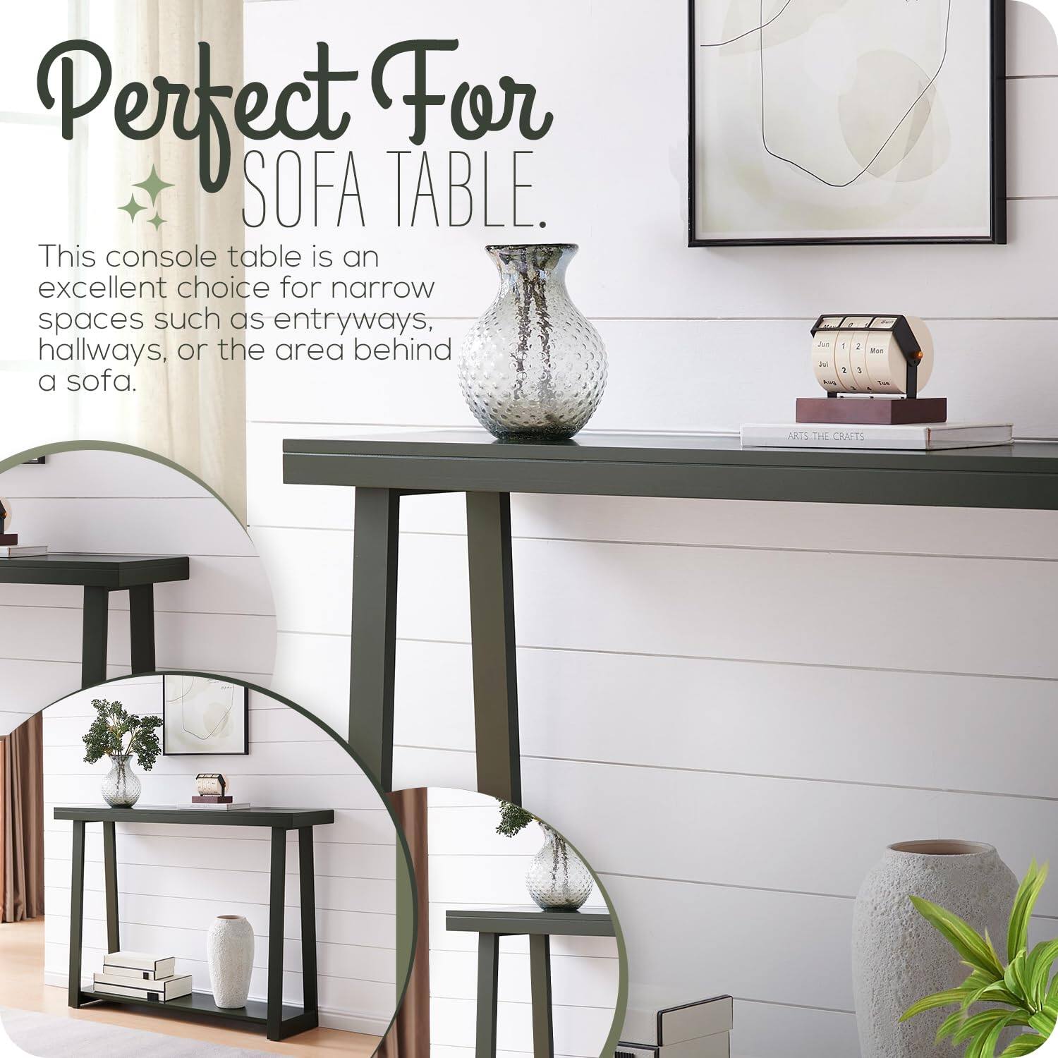 Perfect For SOFA TABLE.

This console table is an excellent choice for narrow spaces such as entryways, hallways, or the area behind a sofa.