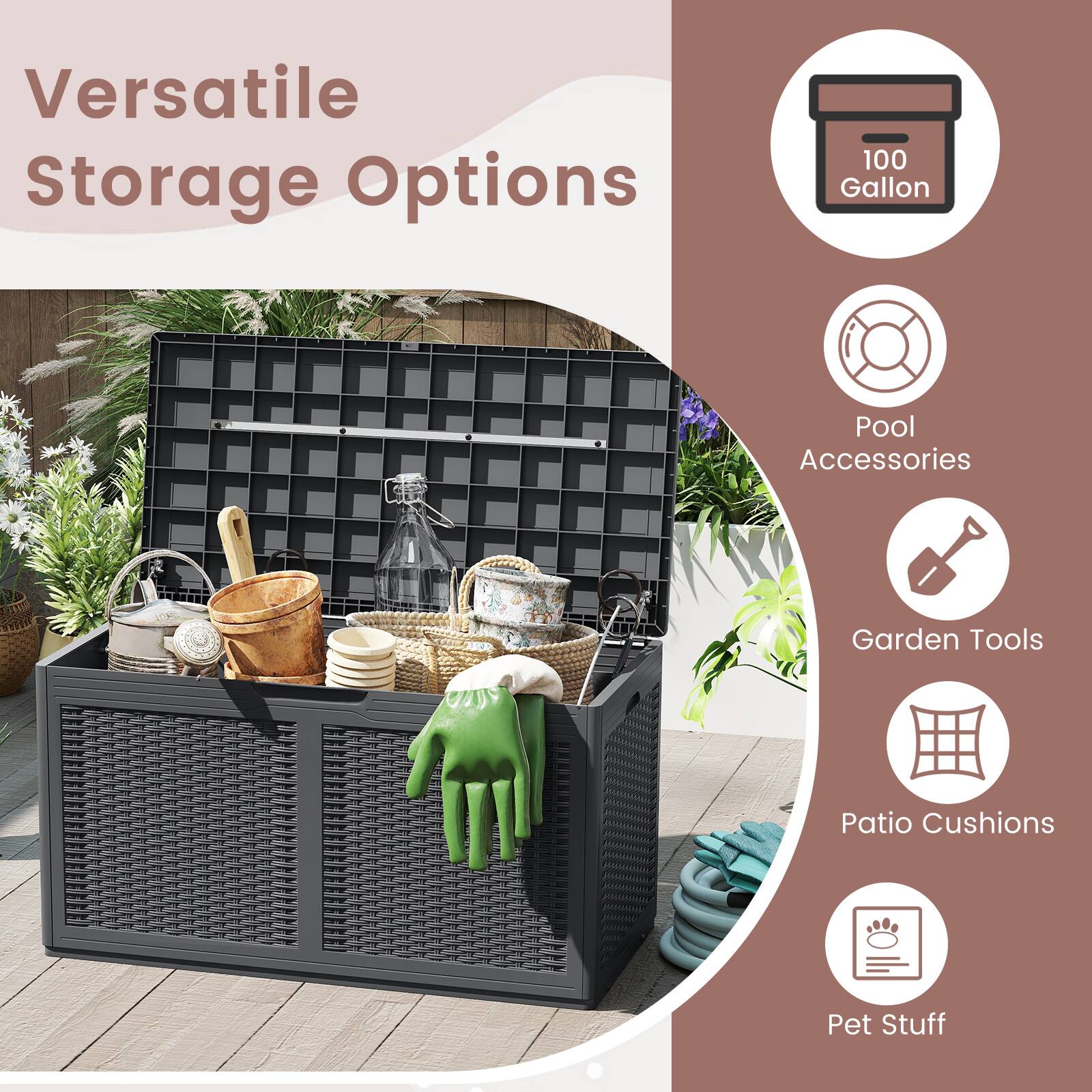 Versatile Storage Options

- 100 Gallon
- Pool Accessories
- Garden Tools
- Patio Cushions
- Pet Stuff
