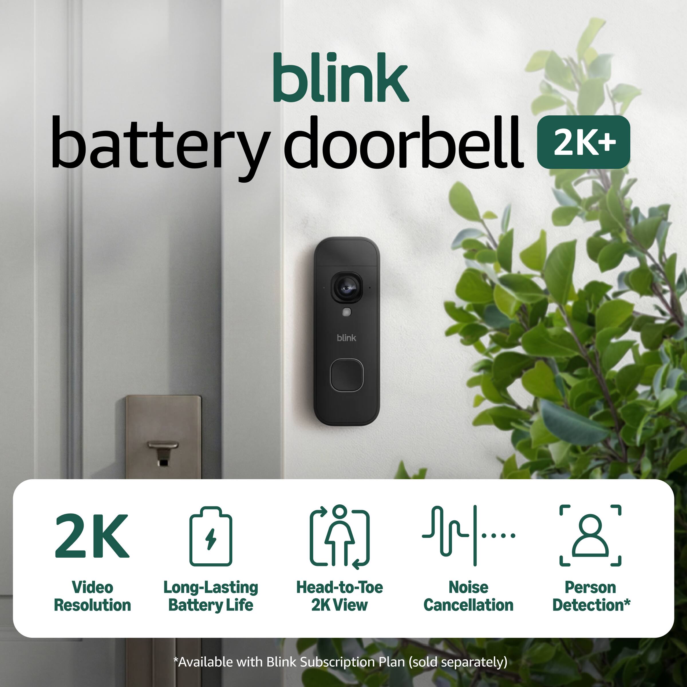 blink battery doorbell 2K+  
blink 2K Video  
Long-Lasting Head-to-Toe Noise Person Resolution Battery Life 2K View Cancellation Detection*  
*Available with Blink Subscription Plan (sold separately)