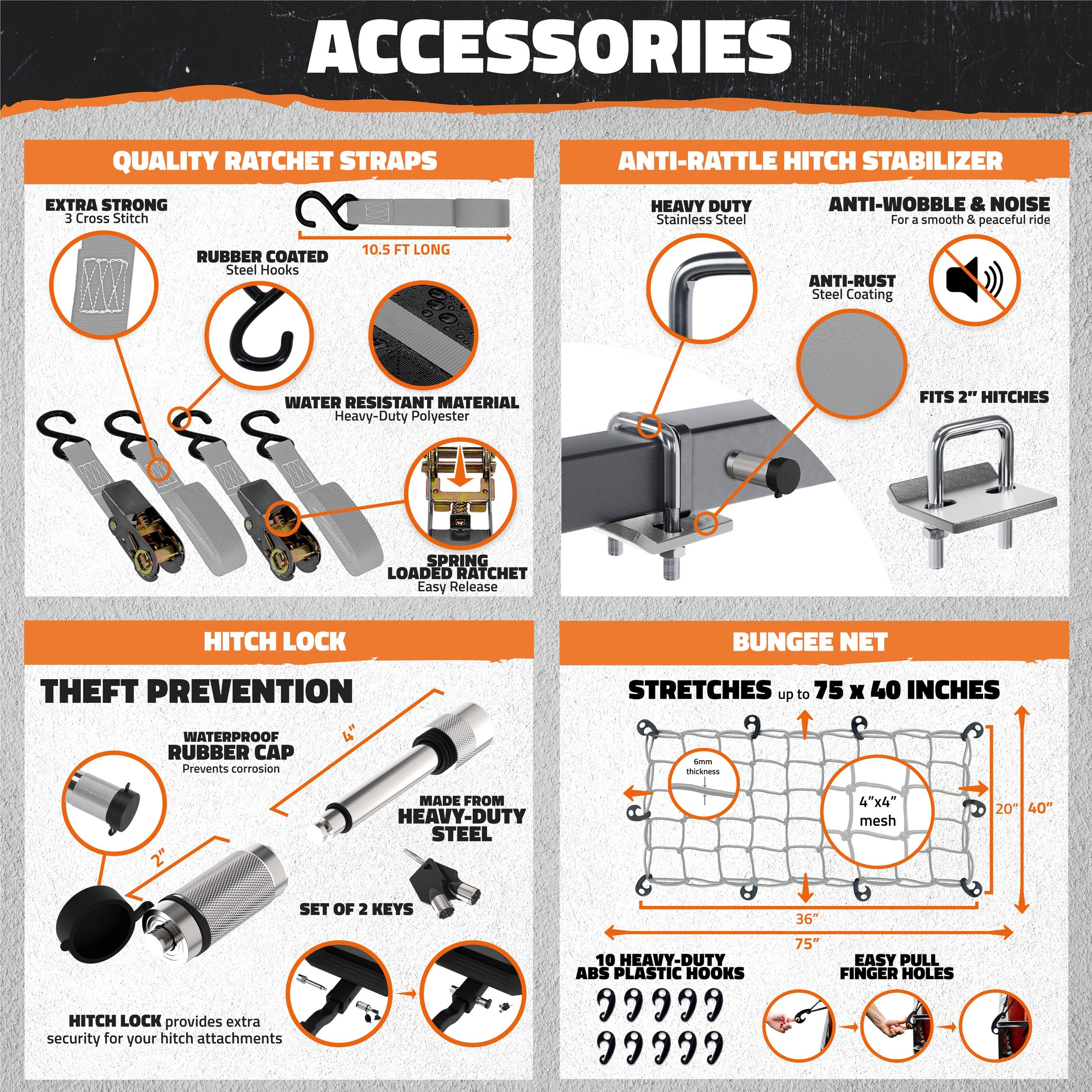**ACCESSORIES**

**QUALITY RATCHET STRAPS**
- EXTRA STRONG
  - 3 Cross Stitch
- RUBBER COATED
  - Steel Hooks
- 10.5 FT LONG
- WATER RESISTANT MATERIAL
  - Heavy-Duty Polyester
- SPRING LOADED RATCHET
  - Easy Release

**ANTI-RATTLE HITCH STABILIZER**
- HEAVY DUTY
  - Stainless Steel
- ANTI-WOBBLE & NOISE
  - For a smooth & peaceful ride
- ANTI-RUST
  - Steel Coating
- FITS 2" HITCHES

**HITCH LOCK**
- THEFT PREVENTION
  - WATERPROOF RUBBER CAP
    - Prevents corrosion
  - MADE FROM HEAVY-DUTY STEEL
  - SET OF 2 KEYS
  - HITCH LOCK provides extra security for your hitch attachments

**BUNGEE NET**
- STRETCHES up to 75 x 40 INCHES
  - 4"x4" mesh
  - 20" x 40"
- 10 HEAVY-DUT