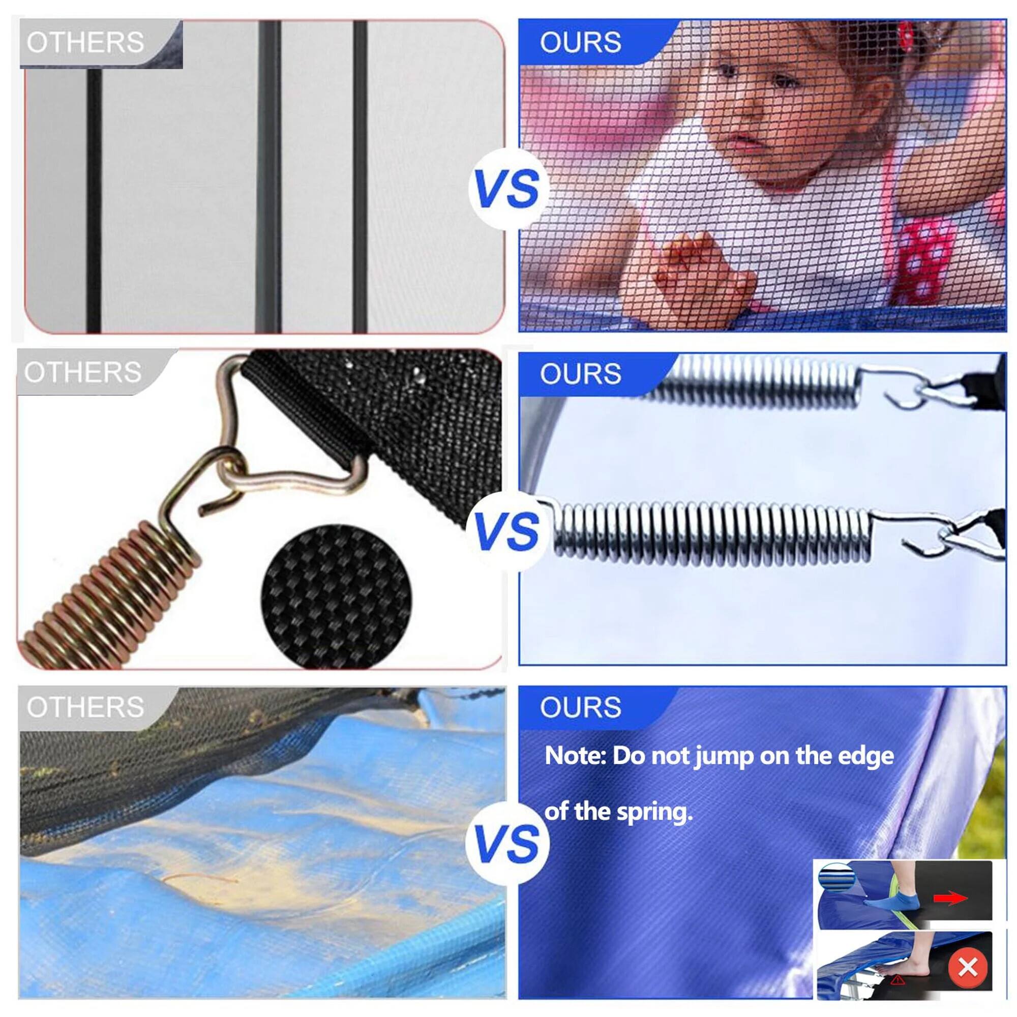 **OTHERS**
**VS**
**OURS**
**OTHERS**
**VS**
**OURS**
**OTHERS**
**VS**
**OURS**
Note: Do not jump on the edge of the spring.