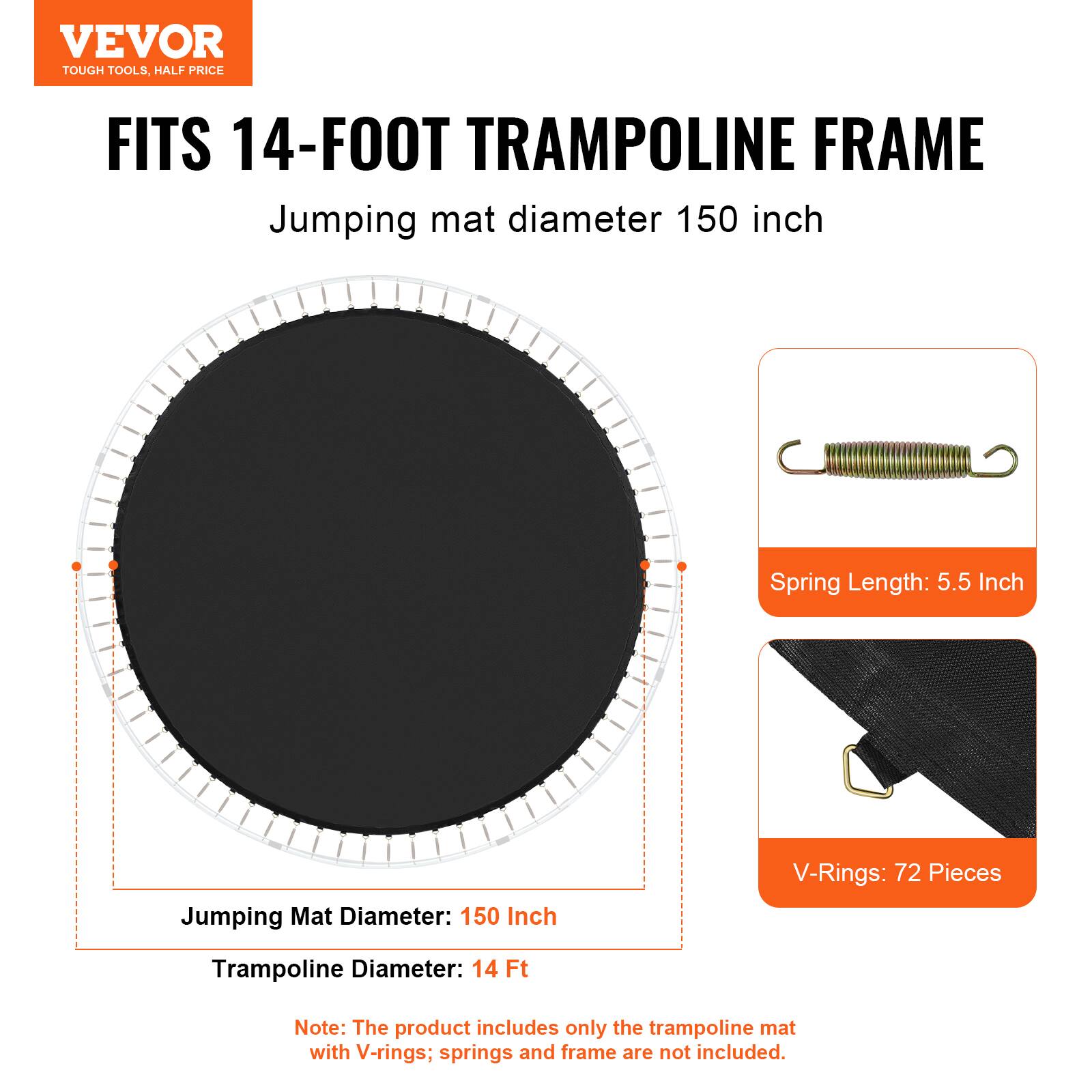 VEVOR TOUGH TOOLS, HALF PRICE FITS 14-FOOT TRAMPOLINE FRAME Jumping mat diameter 150 inch Spring Length: 5.5 Inch V-Rings: 72 Pieces Trampoline Diameter: 14 Ft Note: The product includes only the trampoline mat with V-rings; springs and frame are not included.