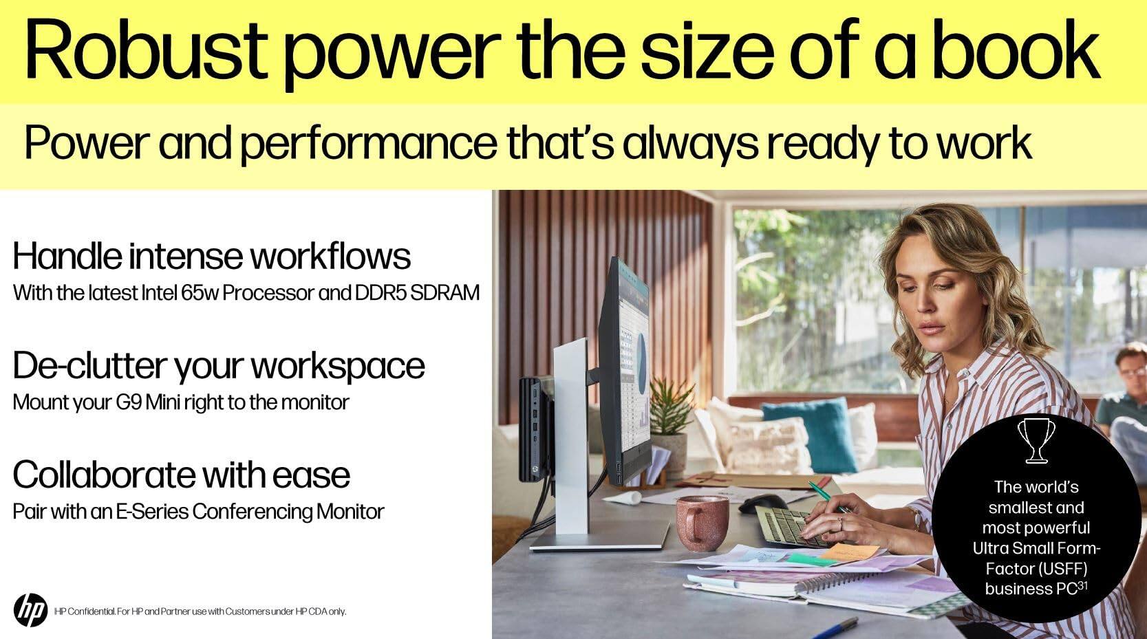 Robust power the size of a book  
Power and performance that's always ready to work  

Handle intense workflows  
With the latest Intel 65w Processor and DDR5 SDRAM  

De-clutter your workspace  
Mount your G9 Mini right to the monitor  

Collaborate with ease  
Pair with an E-Series Conferencing Monitor  

The world's smallest and most powerful Ultra Small Form-Factor (USFF) business PC  

HP Confidential For HP and Partner use with Customers under HP CDA only.