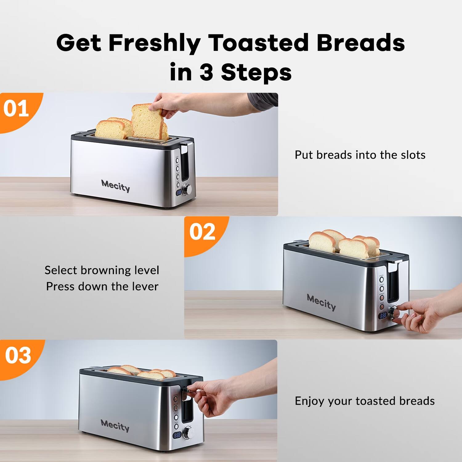 Get Freshly Toasted Breads in 3 Steps

01
Put breads into the slots

02
Select browning level
Press down the lever

03
Enjoy your toasted breads