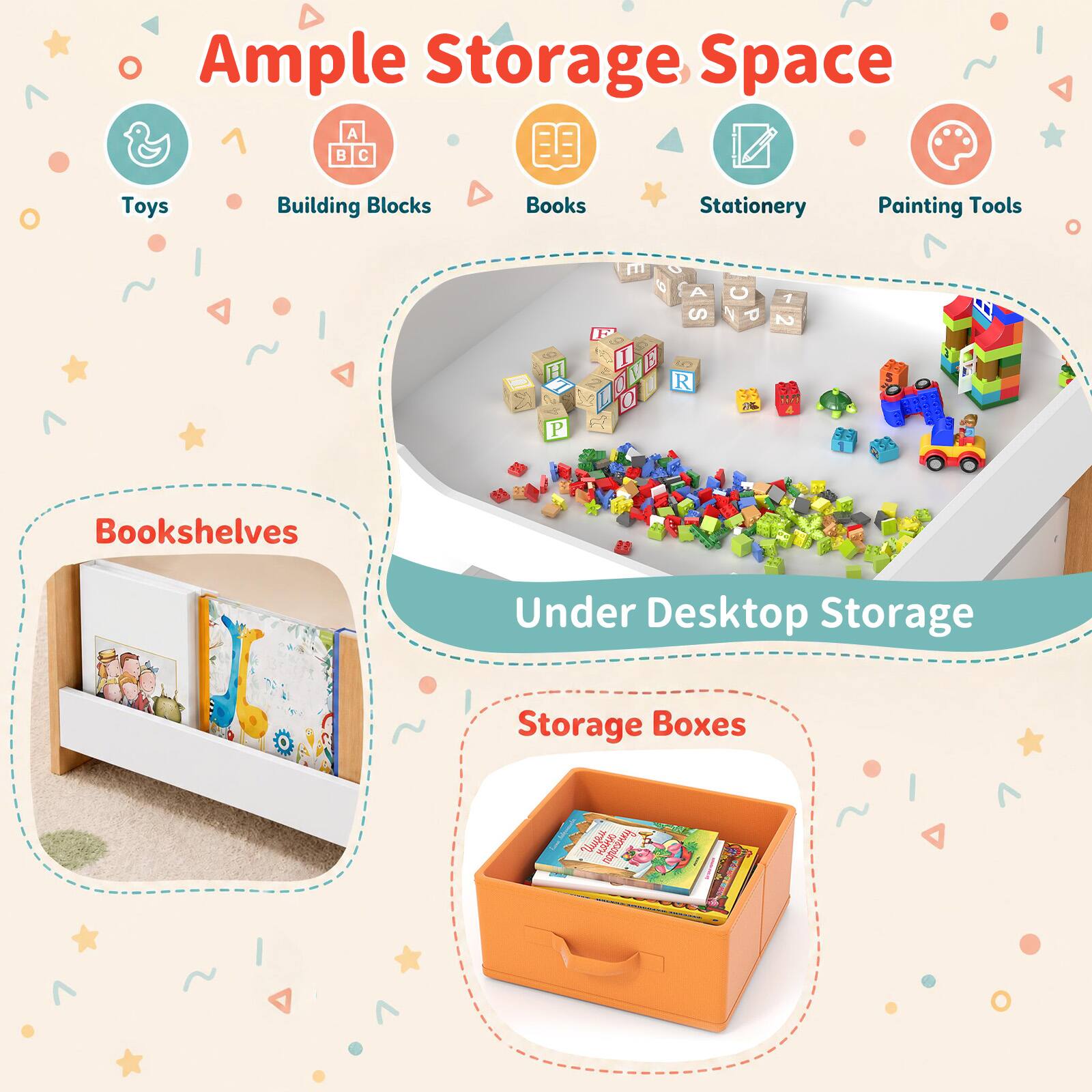 Ample Storage Space

- Toys
- Building Blocks
- Books
- Stationery
- Painting Tools

Bookshelves

Under Desktop Storage

Storage Boxes