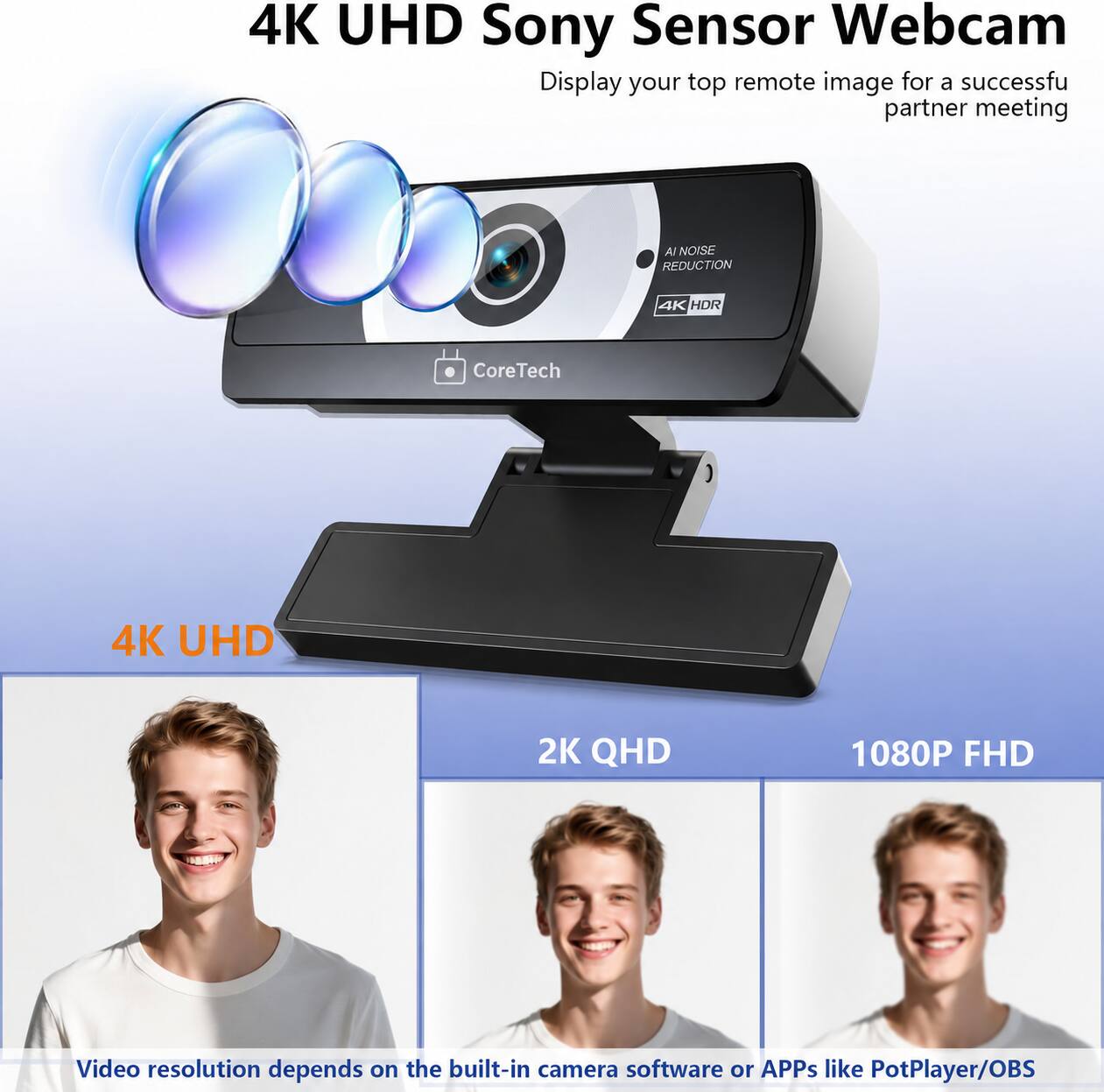 4K UHD Sony Sensor Webcam  
Display your top remote image for a successful partner meeting  

AI NOISE REDUCTION  
4K HDR  
CoreTech  
4K UHD  
2K QHD  
1080P FHD  

Video resolution depends on the built-in camera software or APPs like PotPlayer/OBS
