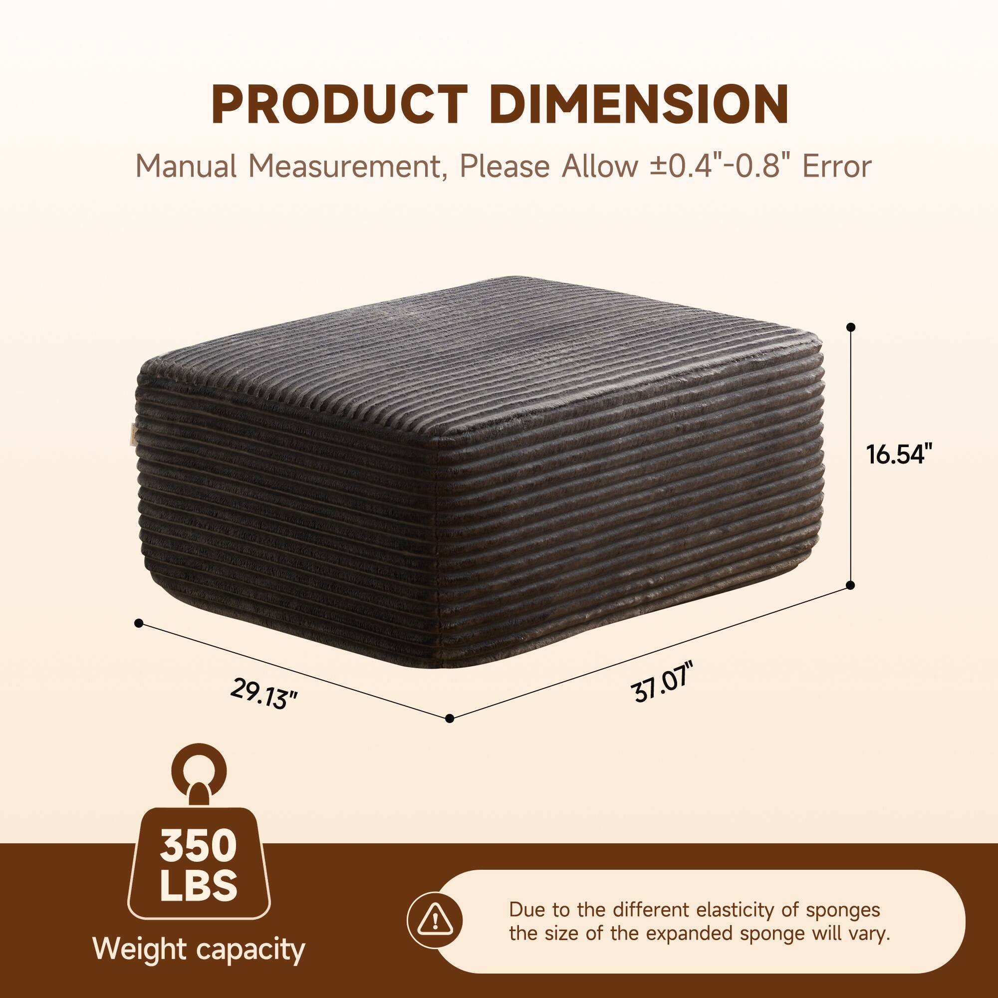 PRODUCT DIMENSION  
Manual Measurement, Please Allow ±0.4"-0.8" Error  

16.54"  
29.13"  
37.07"  

350 LBS  
Weight capacity  

Due to the different elasticity of sponges, the size of the expanded sponge will vary.