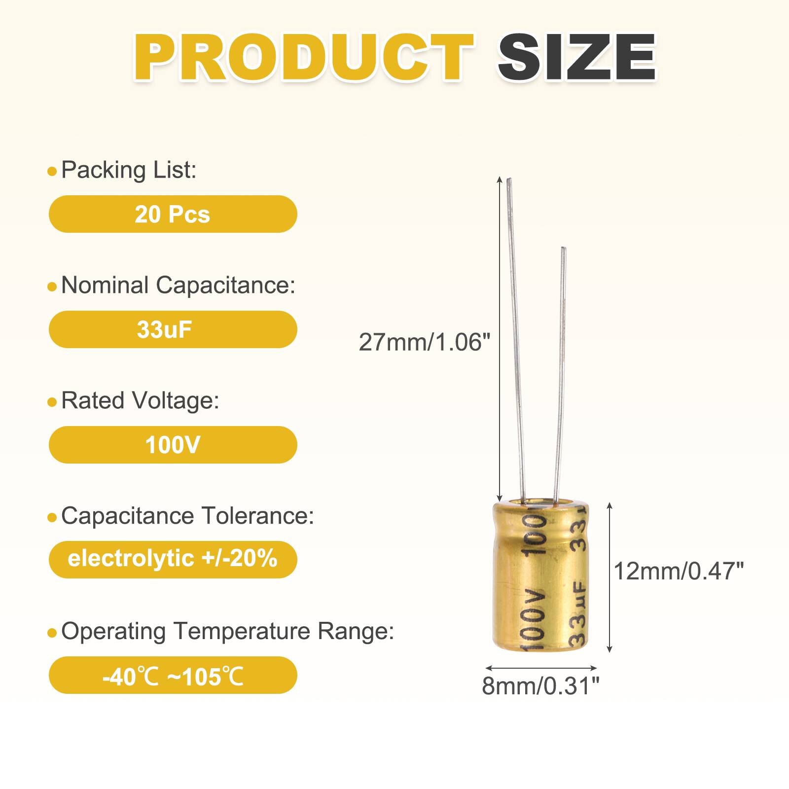 PRODUCT SIZE

- Packing List: 20 Pcs
- Nominal Capacitance: 33uF
- Rated Voltage: 100V
- Capacitance Tolerance: electrolytic +/-20%
- Operating Temperature Range: -40°C ~ 105°C

Dimensions:
- 27mm/1.06"
- 12mm/0.47"
- 8mm/0.31"