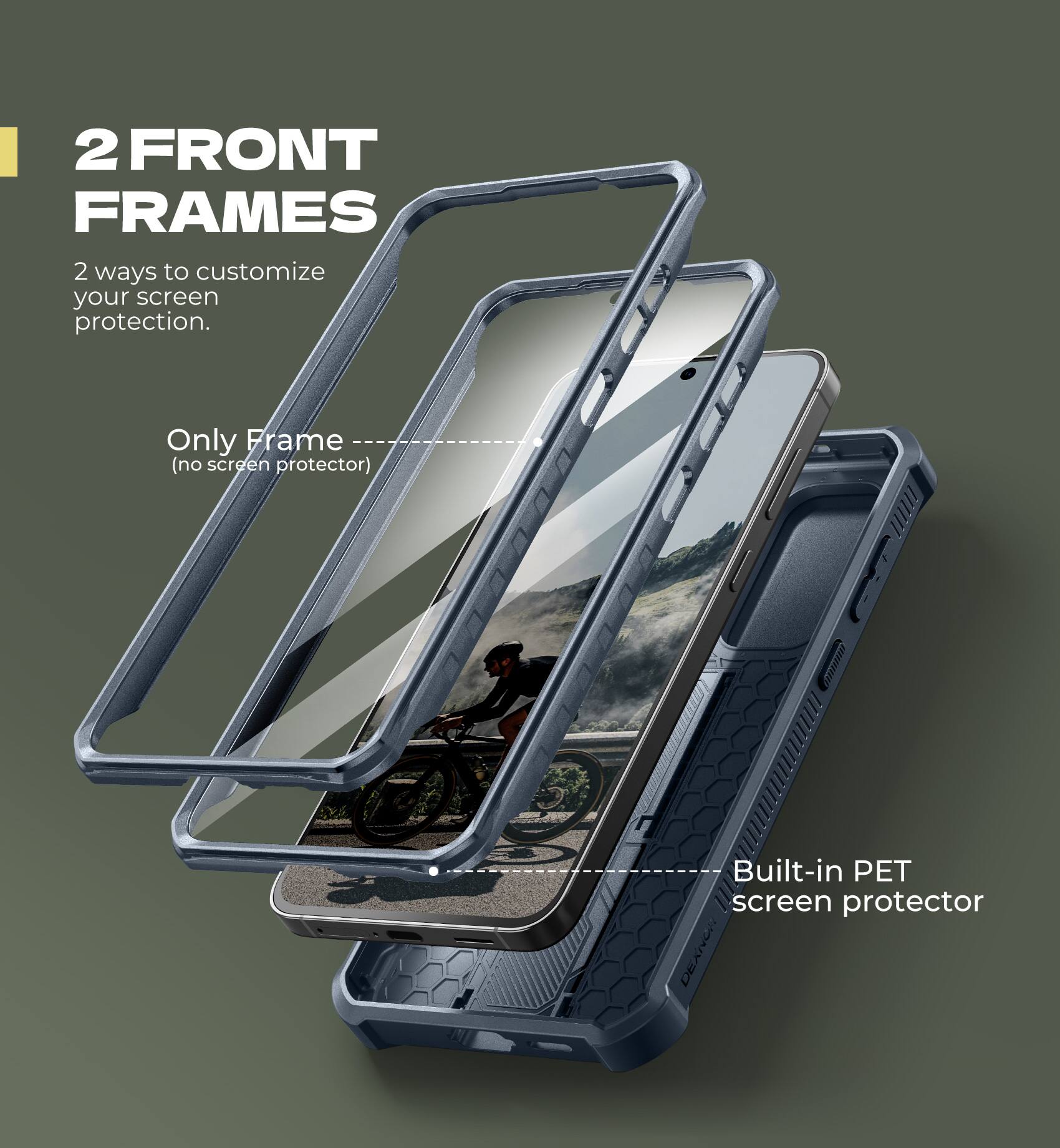 2 FRONT FRAMES  
2 ways to customize your screen protection.  

Only Frame (no screen protector)  
Built-in PET screen protector
