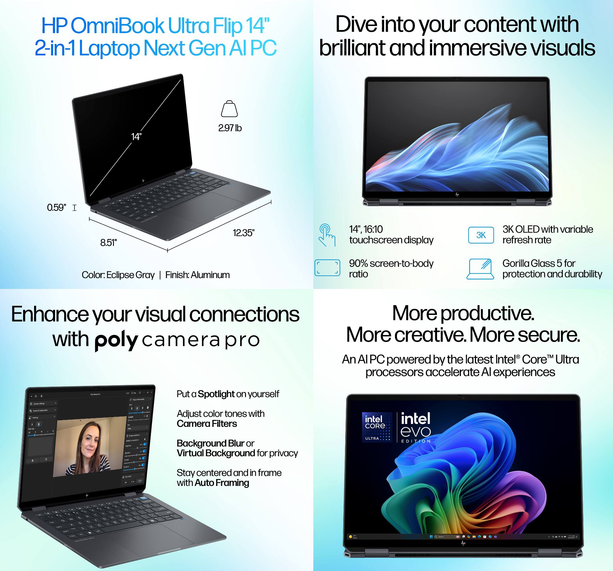 HP OmniBook Ultra Flip 14" 2-in-1 Laptop Next Gen AI PC

Dive into your content with brilliant and immersive visuals

- 14" 16:10 touchscreen display
- 3K OLED with variable refresh rate
- 90% screen-to-body ratio
- Gorilla Glass 5 for protection and durability

Enhance your visual connections with poly camera pro

- Put a Spotlight on yourself
- Adjust color tones with Camera Filters
- Background Blur or Virtual Background for privacy
- Stay centered and in frame with Auto Framing

More productive. More creative. More secure.

An AI PC powered by the latest Intel Core Ultra processors accelerate AI experiences

- Color: Eclipse Gray
- Finish: Aluminum
- 2.97 lb
- 0.59" I
- 8.5" x 12.35"