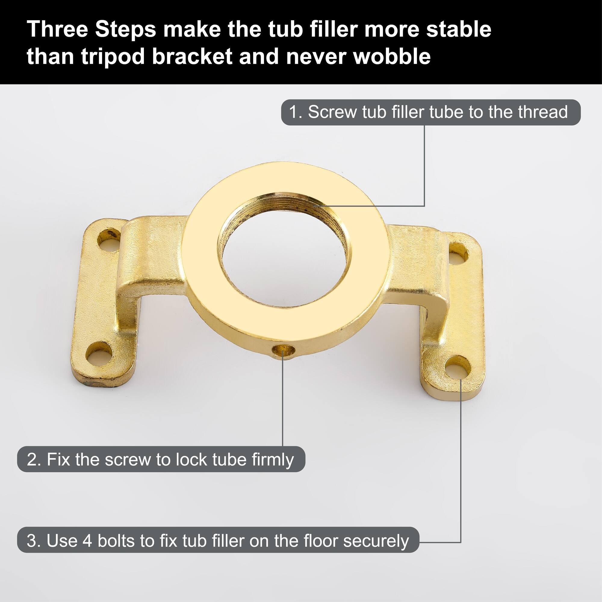 Three Steps make the tub filler more stable than tripod bracket and never wobble

1. Screw tub filler tube to the thread
2. Fix the screw to lock tube firmly
3. Use 4 bolts to fix tub filler on the floor securely
