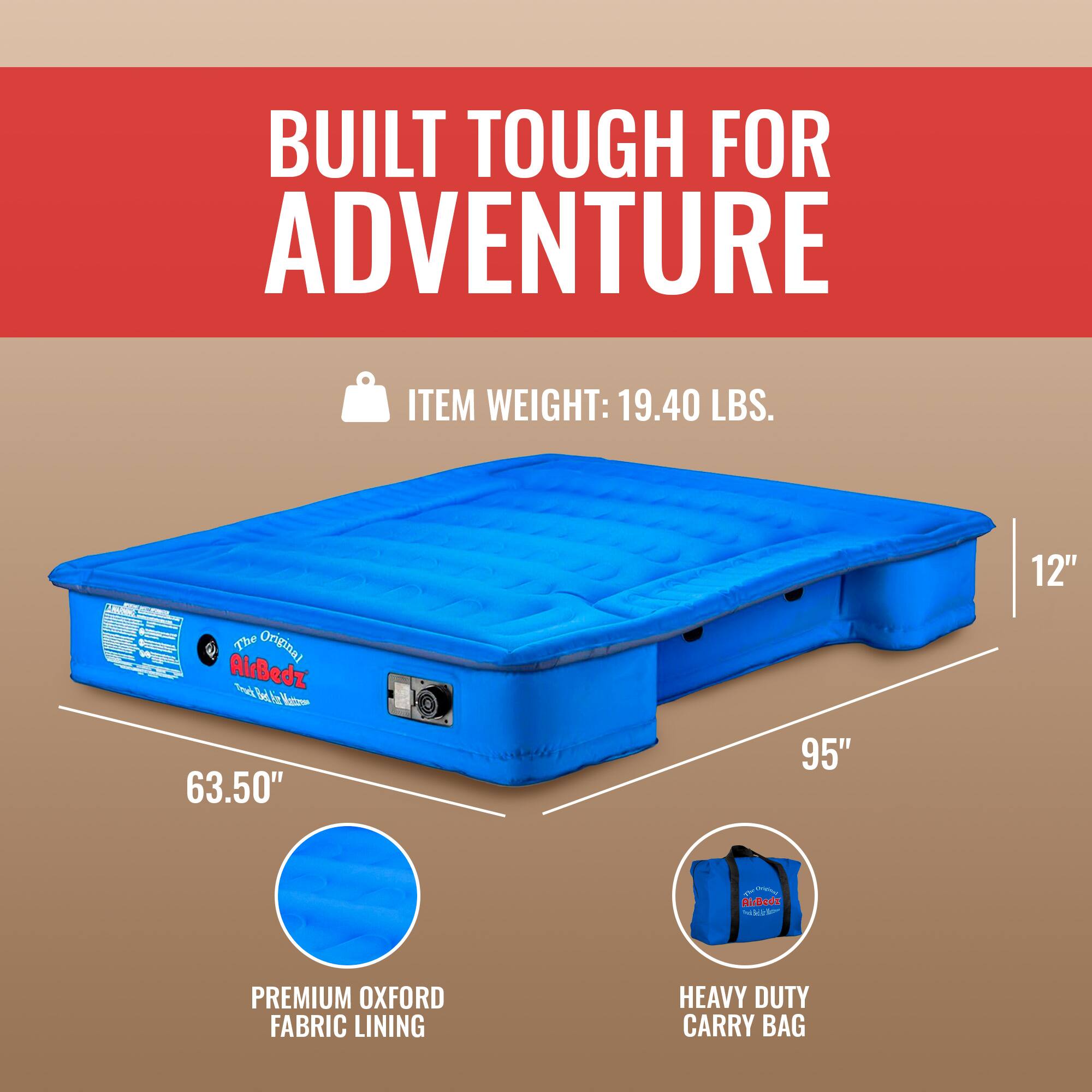 BUILT TOUGH FOR ADVENTURE

ITEM WEIGHT: 19.40 LBS.

The Original AirBedz

63.50" x 95" x 12"

PREMIUM OXFORD FABRIC LINING

HEAVY DUTY CARRY BAG